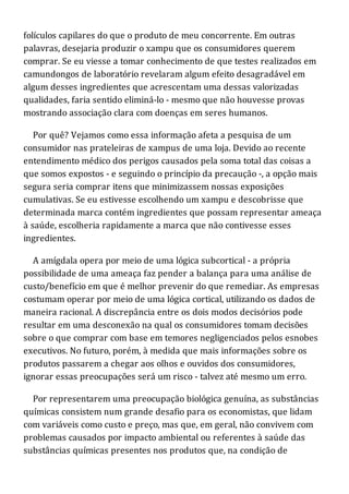 folículos capilares do que o produto de meu concorrente. Em outras
palavras, desejaria produzir o xampu que os consumidores querem
comprar. Se eu viesse a tomar conhecimento de que testes realizados em
camundongos de laboratório revelaram algum efeito desagradável em
algum desses ingredientes que acrescentam uma dessas valorizadas
qualidades, faria sentido eliminá-lo - mesmo que não houvesse provas
mostrando associação clara com doenças em seres humanos.
Por quê? Vejamos como essa informação afeta a pesquisa de um
consumidor nas prateleiras de xampus de uma loja. Devido ao recente
entendimento médico dos perigos causados pela soma total das coisas a
que somos expostos - e seguindo o princípio da precaução -, a opção mais
segura seria comprar itens que minimizassem nossas exposições
cumulativas. Se eu estivesse escolhendo um xampu e descobrisse que
determinada marca contém ingredientes que possam representar ameaça
à saúde, escolheria rapidamente a marca que não contivesse esses
ingredientes.
A amígdala opera por meio de uma lógica subcortical - a própria
possibilidade de uma ameaça faz pender a balança para uma análise de
custo/benefício em que é melhor prevenir do que remediar. As empresas
costumam operar por meio de uma lógica cortical, utilizando os dados de
maneira racional. A discrepância entre os dois modos decisórios pode
resultar em uma desconexão na qual os consumidores tomam decisões
sobre o que comprar com base em temores negligenciados pelos esnobes
executivos. No futuro, porém, à medida que mais informações sobre os
produtos passarem a chegar aos olhos e ouvidos dos consumidores,
ignorar essas preocupações será um risco - talvez até mesmo um erro.
Por representarem uma preocupação biológica genuína, as substâncias
químicas consistem num grande desafio para os economistas, que lidam
com variáveis como custo e preço, mas que, em geral, não convivem com
problemas causados por impacto ambiental ou referentes à saúde das
substâncias químicas presentes nos produtos que, na condição de
 