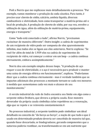 Pedi a Norris que me explicasse mais detalhadamente o processo. "Por
exemplo, vamos monitorar a produção da soda cáustica. Para tanto, é
preciso usar cloreto de sódio, calcário, amônia líquida, diversos
combustíveis e eletricidade, bem como transportar a matéria-prima até o
local de produção. A produção de cloreto de sódio, por sua vez, envolve a
utilização de água, além da utilização de matéria-prima, equipamento,
energia e transporte."
Como "tudo está conectado a tudo", afirma Norris, "precisamos
raciocinar de maneira diferente". Outro insight: a cadeia de suprimentos
de um recipiente de vidro pode ser composta de elos aparentemente
infinitos, mas todos eles se ligam aos elos anteriores. Norris explicou: "Se
você for além do total de 1.959 elos na cadeia de suprimentos do
recipiente de vidro, vai começar a entrar em um loop - a cadeia continua
eternamente, embora assimptoticamente."
Norris deu um exemplo simples desses loops. "A produção de aço
requer o uso de eletricidade, e o aço é necessário para produzir e manter
uma usina de energia elétrica em funcionamento", explicou. "Poderíamos
dizer que a cadeia continua eternamente - mas é verdade também que os
impactos adicionais dos processos a montante tornam-se cada vez menores
à medida que aumentamos cada vez mais o alcance de seu
monitoramento."
A versão industrial da rede de Indra encontra seu limite em algo como a
serpente mítica Oroboro, que devora a própria cauda. Esse monstro
devorador da própria cauda simboliza ciclos repetitivos ou a renovação,
algo que se repete e se reinventa constantemente.4
No processo industrial, a serpente também pode simbolizar um ideal
detalhado no conceito de "do berço ao berço", a noção de que tudo o que é
usado em determinado produto deveria ser concebido de maneira tal que,
quando fosse descartado, se biodegradasse, gerando componentes que a
natureza poderia reutilizar, ou transformando-se em um nutriente que
 