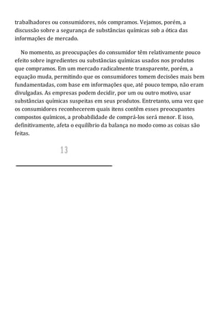 trabalhadores ou consumidores, nós compramos. Vejamos, porém, a
discussão sobre a segurança de substâncias químicas sob a ótica das
informações de mercado.
No momento, as preocupações do consumidor têm relativamente pouco
efeito sobre ingredientes ou substâncias químicas usados nos produtos
que compramos. Em um mercado radicalmente transparente, porém, a
equação muda, permitindo que os consumidores tomem decisões mais bem
fundamentadas, com base em informações que, até pouco tempo, não eram
divulgadas. As empresas podem decidir, por um ou outro motivo, usar
substâncias químicas suspeitas em seus produtos. Entretanto, uma vez que
os consumidores reconhecerem quais itens contêm esses preocupantes
compostos químicos, a probabilidade de comprá-los será menor. E isso,
definitivamente, afeta o equilíbrio da balança no modo como as coisas são
feitas.
 