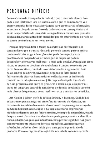 Com o advento da transparência radical, o que o mercado oferece hoje
pode estar totalmente fora de sintonia com o que os compradores vão
querer amanhã. Essas novas abordagens para gerenciar as informações
anunciam a chegada de um fluxo de dados sobre as consequências até
então despercebidas de uma série de ingredientes comuns nos produtos
do dia a dia. Marcas antes bem-sucedidas podem estar correndo o risco de
se tornar contaminadas em nossa mente.
Para as empresas, ficar à frente das ondas das preferências dos
consumidores que a transparência do ponto de compra parece estar a
caminho de criar exige a detecção antecipada dos aspectos mais
problemáticos nos produtos, de modo que as empresas podem
desenvolver alternativas melhores - o mais cedo possível. Para julgar esses
riscos, as empresas precisam do equivalente à compra consciente por
parte dos executivos, reunindo novas informações e agindo com base
nelas, em vez de agir reflexivamente, negando os fatos (como os
fabricantes de cigarros fizeram durante décadas com os indícios de
conexão entre tabagismo e câncer). Os responsáveis pela tomada de
decisão precisam estar entre os primeiros a saber o que está por vir. E
todos em um grupo central de tomadores de decisão precisarão ver com
mais clareza do que nunca como medir os riscos e realizar os benefícios.
Art Kleiner é editor-chefe da revista Strategy + Business. Quando nos
encontramos para almoçar na atmosfera turbulenta do Metrazur, um
restaurante empoleirado em uma alcova com vista para o grande saguão
da Grand Central Station, expus a Kleiner um cenário empresarial
hipotético: digamos que, no futuro próximo, o campo da epigenética, estudo
de quais moléculas ativam ou desativam quais genes, comece a identificar
certas substâncias químicas industriais como possíveis gatilhos dos genes
comprovadamente ativos em doenças específicas. Acontece que tais
substâncias químicas são cruciais para uma grande quantidade de
produtos. Como a empresa deve agir? Kleiner rebate com uma série de
 