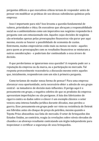perguntas difíceis a que executivos céticos teriam de responder antes de
pensar em modificar as práticas de uso dessas substâncias químicas pela
empresa:
Isso é importante para nós? Isso levanta a questão fundamental de
valores, prioridades e ética. Os executivos que abraçam a responsabilidade
social ou o ambientalismo como um imperativo nos negócios responderão à
pergunta com um entusiasmado sim. Aqueles cujas decisões de negócios
são orientadas apenas pelas preocupações financeiras vão parar por aqui
mesmo, exceto se houver a possibilidade de economia de custos.
Entretanto, muitos empresários estão mais ou menos no meio - aqueles
para quem as preocupações com os resultados financeiros se misturam a
outras considerações - e poderiam dar continuidade a essa árvore de
decisão.
0 que perderíamos se ignorarmos essa questão? A resposta pode ser a
reputação da empresa ou da marca, ou a participação no mercado. Tal
resposta provavelmente reacenderia a discussão mesmo entre aqueles
que, inicialmente, responderam com um não à primeira pergunta.
Como teríamos de mudar nossa forma de pensar? Para uma empresa
alavancar essa oportunidade, seria necessário obter a adesão de seu grupo
central - os tomadores de decisão mais influentes. O perigo aqui é o
pensamento em grupo, a negativa coletiva de que os produtos da empresa
apresentam imperfeições ou são perigosos. A luta dos fabricantes de
cigarro contra os dados sobre o câncer é um exemplo clássico: o setor
venceu uma intensa batalha jurídica durante décadas, mas perdeu a
guerra. Esse pensamento em grupo pode ser visto na resistência de Detroit
aos híbridos antes do choque do preço do petróleo, mesmo quando o
Toyota Prius abocanhou sua fatia de mercado. O setor de brinquedos dos
Estados Unidos, ao contrário, reagiu às revelações sobre níveis elevados de
chumbo e ao alvoroço resultante contratando um órgão independente para
inspecionar e certificar a segurança de seus brinquedos.
 