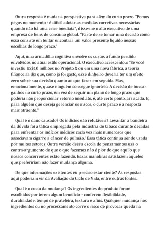 Outra resposta é mudar a perspectiva para além do curto prazo. "Fomos
pegos no momento - é difícil adotar as medidas corretivas necessárias
quando não há uma crise imediata", disse-me o alto executivo de uma
empresa de bens de consumo global. "Parte de se tomar uma decisão como
essa consiste em tentar encontrar um valor presente líquido nessas
escolhas de longo prazo."
Aqui, uma armadilha cognitiva envolve os custos a fundo perdido
envolvidos no atual estilo operacional. O executivo acrescentou: "Se você
investiu US$10 milhões no Projeto X ou em uma nova fábrica, a teoria
financeira diz que, como já foi gasto, esse dinheiro deveria ter um efeito
zero sobre sua decisão quanto ao que fazer em seguida. Mas,
emocionalmente, quase ninguém consegue ignorá-lo. A decisão de buscar
ganhos no curto prazo, em vez de seguir um plano de longo prazo que
poderia não proporcionar retorno imediato, é, até certo ponto, arriscada. E,
para alguém que deseja gerenciar os riscos, o curto prazo é a resposta
mais atraente."
Qual é o dano causado? Os indícios são refutáveis? Levantar a bandeira
da dúvida foi a tática empregada pela indústria do tabaco durante décadas
para enfrentar os indícios médicos cada vez mais numerosos que
associavam cigarro a câncer de pulmão.' Essa tática continua sendo usada
por muitos setores. Outra versão dessa escola de pensamentos usa o
contra-argumento de que o que fazemos não é pior do que aquilo que
nossos concorrentes estão fazendo. Essas manobras satisfazem aqueles
que prefeririam não fazer mudança alguma.
De que informações existentes eu preciso estar ciente? As respostas
aqui poderiam vir da Avaliação do Ciclo de Vida, entre outras fontes.
Qual é o custo da mudança? Os ingredientes do produto foram
escolhidos por terem algum benefício - conferem flexibilidade,
durabilidade, tempo de prateleira, textura e afins. Qualquer mudança nos
ingredientes ou no processamento corre o risco de provocar queda na
 