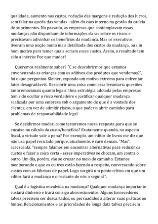 qualidade, aumento nos custos, redução das margens e redução dos lucros,
sem falar na queda das vendas - além do caos interno na gestão da cadeia
de suprimentos. No passado, as empresas que contemplavam essas
mudanças não dispunham de informações claras sobre os riscos e
precisavam adivinhar os benefícios da mudança. Mas os executivos
tiveram uma noção muito mais detalhada dos custos da mudança, ou um
bom motivo para temer quais seriam esses custos. Assim, o resultado tem
sido a inércia: Por que mudar?
Queremos realmente saber? "E se descobrirmos que estamos
envenenando as crianças com os aditivos dos produtos que vendemos?",
foi o que perguntou Kleiner, expondo um motivo extremo para enfrentar
fatos desagradáveis. Descobrir uma coisa como essa levantaria questões
tanto emocionais quanto legais. Uma estratégia adotada pelas empresas
tem sido ocultar o risco verdadeiro e justificar qualquer mudança
realizada por uma empresa sob o argumento de que é a vontade dos
clientes, em vez de admitir riscos, o que poderia abrir caminho para
problemas de responsabilidade legal.
Se decidirmos mudar, como testaremos nossa resposta para que se
encaixe no cálculo do custo/benefício? Exatamente quando, no aspecto
fiscal, a virtude vale a pena? Por exemplo, um editor de livros me diz que
não usa papel reciclado porque, atualmente, é caro demais. "Mas",
acrescenta, "sempre falamos em encontrar alternativas para reduzir os
custos e fazer a coisa certa - esses imperativos se chocam, um contra o
outro. Um dia, porém, vão se cruzar no meio do caminho. Estamos
monitorando o que os ou tros estão fazendo a respeito, conversando sobre
custos com as fábricas de papel. Logo surgirá um ponto crítico em que um
editor fará a mudança e o restante de nós o seguirá".
Qual é a logística envolvida na mudança? Qualquer mudança importante
custará dinheiro e trará consigo aborrecimentos. Alguns fornecedores
talvez precisem ser descartados, ou persuadidos a alterar suas práticas ou
fontes. Relacionamentos e as prioridades de longa data talvez precisem
 