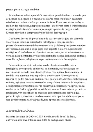 passar por mudanças também.
As mudanças valem a pena? Os executivos que defendem o lema de que
o "negócio do negócio é o negócio" relutarão mais em mudar; sua única
missão é maximizar o valor para os acionistas. Esses executivos serão, na
melhor das hipóteses, adeptos relutantes - até verem como a transparência
ecológica poderia ajudar sua empresa a prosperar. As perguntas de
Kleiner abordam o compreensível ceticismo desse grupo.
O subtexto dessas 10 perguntas e de suas respostas gira em torno de
valores, que ditam as prioridades estratégicas. Essas respostas
pressupõem como mentalidade empresarial padrão o princípio orientador
de Friedman, em que a única coisa que importa é o lucro. As mudanças
ecológicas só serão boas se não afetarem os custos, ou se aumentarem as
vendas. Essa mentalidade vê a responsabilidade social como uma irritação,
uma distração em relação aos aspectos fundamentais dos negócios.
Entretanto, essa visão vai se tornando obsoleta à medida que a
inteligência ecológica do público vai aumentando, e as mudanças no
mercado vão fazendo esses trade-offs valerem a pena. Teoricamente, à
medida que aumenta a transparência do mercado, não cooperar ou
ignorar os dados funciona muito menos; quando nós, clientes, conhecermos
os fatos, agiremos de acordo com eles de qualquer maneira. As empresas
ecologicamente inteligentes serão proativas: desejarão ser as primeiras a
conhecer os dados epigenéticos, colaborar com os fornecedores para fazer
mudanças, ver o feedback do mercado como informação sobre a qual
poderão agir e perceber a mudança como uma oportunidade de negócio
que proporcionará valor agregado, não apenas custos adicionais.
A EVOLUÇÃO ECOLÓGICA
Durante dos anos de 2004 e 2005, Kerala, estado do sul da índia,
enfrentou uma seca intensa, com 60% de redução nos níveis
 