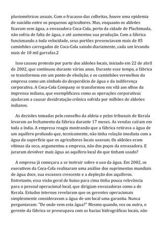 pluviométricos anuais. Com o fracasso das colheitas, houve uma epidemia
de suicídio entre os pequenos agricultores. Mas, enquanto os aldeões
ficavam sem água, a envasadora Coca-Cola, perto da cidade de Plachimada,
não sofria de falta de água, e até aumentou sua produção. Com a fábrica
funcionando a toda velocidade, seus portões presenciavam mais de 85
caminhões carregados de Coca-Cola saindo diariamente, cada um levando
mais de 10 mil garrafas.2
Isso causou protesto por parte dos aldeões locais, iniciado em 22 de abril
de 2002, que continuou durante vários anos. Durante esse tempo, a fábrica
se transformou em um ponto de ebulição, e os caminhões vermelhos da
empresa como um símbolo do desperdício de água e da indiferença
corporativa. A Coca-Cola Company se transformou em vilã aos olhos da
imprensa indiana, que exemplificava como as operações corporativas
ajudaram a causar desidratação crônica sofrida por milhões de aldeões
indianos.
As decisões tomadas pelo conselho da aldeia e pelos tribunais de Kerala
levaram ao fechamento da fábrica durante 17 meses. As vendas caíram em
toda a índia. A empresa reagiu mostrando que a fábrica retirava a água de
um aquífero profundo que, tecnicamente, não tinha relação imediata com a
água da superfície que os agricultores locais usavam. Os aldeões eram
vítimas da seca, argumentou a empresa, não dos poços da envasadora. E
juraram devolver mais água ao aquífero local do que tinham usado?
A empresa já começara a se instruir sobre o uso da água. Em 2002, os
executivos da Coca-Cola realizaram uma análise dos suprimentos mundiais
de água doce, sua escassez crescente e a depleção dos aquíferos.
Entretanto, essa visão geral de baixo para cima tinha pouca relevância
para o pessoal operacional local, que dirigiam envasadoras como a de
Kerala. Estudos internos revelaram que os gerentes operacionais
simplesmente consideravam a água de um local uma garantia. Nunca
perguntavam: "De onde vem esta água?" Mesmo quando, vez ou outra, o
gerente da fábrica se preocupava com as bacias hidrográficas locais, não
 