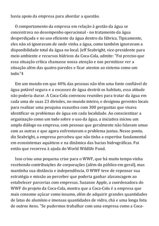 havia apoio da empresa para abordar a questão.
O comportamento da empresa em relação à gestão da água se
concentrava no desempenho operacional - no tratamento da água
desperdiçada e no uso eficiente da água dentro da fábrica. Tipicamente,
eles não só ignoravam de onde vinha a água, como também ignoravam a
disponibilidade total da água no local. Jeff Seabright, vice-presidente para
meio ambiente e recursos hídricos da Coca-Cola, admite: "Foi preciso que
essa situação crítica chamasse nossa atenção e nos permitisse ver a
situação além das quatro paredes e ficar atentos ao sistema como um
todo."4
Em um mundo em que 40% das pessoas não têm uma fonte confiável de
água potável segura e a escassez de água destrói os habitats, essa atitude
não poderia durar. A Coca-Cola convocou reuniões para tratar da água em
cada uma de suas 23 divisões, no mundo inteiro, e designou gerentes locais
para realizar uma pesquisa exaustiva com 300 perguntas que visava
identificar os problemas de água em cada localidade. Ao conscientizar a
organização como um todo sobre o uso da água, a iniciativa iniciou um
amplo diálogo na empresa, com pessoas que geralmente não falavam umas
com as outras e que agora enfrentavam o problema juntas. Nesse ponto,
diz Seabright, a empresa percebeu que não tinha a expertise fundamental
em ecossistemas aquáticos e na dinâmica das bacias hidrográficas. Foi
então que recorreu à ajuda do World Wildlife Fund.
Isso criou uma pequena crise para o WWF, que há muito tempo vinha
recebendo contribuições de corporações (além do público em geral), mas
mantinha sua distância e independência. O WWF teve de repensar sua
estratégia e missão ao perceber que poderia ganhar alavancagem ao
estabelecer parcerias com empresas. Suzanne Apple, a coordenadora do
WWF do projeto da Coca-Cola, mostra que a Coca-Cola é a empresa que
mais consome açúcar como insumo, além de adquirir grandes quantidades
de latas de alumínio e imensas quantidades de vidro, chá e uma longa lista
de outros itens. "Se pudermos trabalhar com uma empresa como a Coca-
 