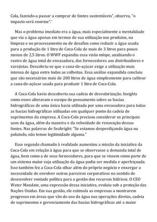 Cola, fazendo-a passar a comprar de fontes sustentáveis", observa, "o
impacto será enorme".'
Mas o problema imediato era a água, mais especialmente a mentalidade
que via a água apenas em termos de sua utilização nos produtos, na
limpeza e no processamento ou de desafios como reduzir a água usada
para a produção de 1 litro de Coca-Cola de mais de 3 litros para pouco
menos de 2,5 litros. O WWF expandiu essa visão míope, analisando o
rastro de água total de envasadora, dos fornecedores aos distribuidores e
varejistas. Descobriu-se que a cana-de-açúcar exige a utilização mais
intensa de água entre todas as colheitas. Essa análise expandida concluiu
que são necessários mais de 200 litros de água simplesmente para cultivar
a cana-de-açúcar usada para produzir 1 litro de Coca-Cola.
A Coca-Cola havia descoberto sua cadeia de desvalorização. Insights
como esses alteraram o escopo do pensamento sobre as bacias
hidrográficas de uma única bacia utilizada por uma envasadora para todas
as bacias hidrográficas utilizadas em qualquer ponto da cadeia de
suprimentos da empresa. A Coca-Cola precisou considerar os principais
usos da água, além da maneira e da velocidade de renovação dessas
fontes. Nas palavras de Seabright: "Se estamos desperdiçando água ou
poluindo, não temos legitimidade alguma."
Esse segundo chamado à realidade aumentou a missão da iniciativa da
Coca-Cola em relação à água para que se observasse a demanda total de
água, bem como a de seus fornecedores, para que se vissem como parte de
um sistema maior cuja utilização da água podia ser medida e aperfeiçoada.
Isso também fez a Coca-Cola olhar além do próprio negócio e enxergar a
necessidade de envolver outros parceiros corporativos no sentido de
desenvolver vontade política para a gestão dos recursos hídricos. O CEO
Water Mandate, uma expressão dessa iniciativa, evoluiu sob a proteção das
Nações Unidas. Em sua gestão, ele estimula as empresas a mostrarem
progresso em áreas que vão do uso da água nas operações diretas, cadeia
de suprimentos e gerenciamento das bacias hidrográficas até a maior
 