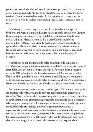 poderia ser reciclado e transformado em outros produtos. Isso contrasta
com o atual conceito de "do berço ao túmulo", em que os ingredientes de
um item descartado simplesmente são transportados para os aterros
sanitários, liberando toxinas ou criando pesadelos moleculares e outros
mais.
Essas imagens - a carruagem, a rede do deus Indra e a serpente
Oroboro - me vieram à mente durante minha reunião virtual com Gregory
Norris, na qual conversávamos pelo telefone enquanto a tela de meu
computador em Massachusetts exibia o conteúdo da tela de seu
computador no Maine. Pela ótica da Análise do Ciclo de Vida, todos os
quase dois mil elos da cadeia de suprimentos do recipiente de vidro
transmitem informações importantíssimas sobre seu impacto na saúde
humana, nos ecossistemas, na mudança climática e na depleção de
recursos.
A produção de um recipiente de vidro exige o uso de centenas de
substâncias em algum ponto a montante na cadeia de suprimentos - e cada
uma delas tem um perfil de impacto próprio. Ao longo desse processo,
cerca de 100 substâncias são lançadas na água e 50 e poucas no solo.
Entre os 200 tipos diferentes de emissões atmosféricas, por exemplo, a
soda cáustica em uma fábrica de vidro é responsável por 3% dos possíveis
danos à saúde do recipiente e por 6% de seus riscos aos ecossistemas.
Outra ameaça ao ecossistema, responsável por 16% do impacto negativo
da produção do vidro, resulta da energia necessária para alimentar a
fornalha. Vinte por cento dos impactos negativos para a mudança climática,
especificamente, são atribuídos à geração da eletricidade para alimentar a
fábrica que produz o vidro. De modo geral, metade das emissões geradas
na produção de um recipiente de vidro que contribuem para o
aquecimento global ocorre na fábrica de vidro; a outra metade ocorre em
outras partes da cadeia de suprimentos. A lista de substâncias químicas
lançadas na atmosfera pela fábrica de vidro vai do dióxido de carbono e
dióxidos de nitrogênio, em níveis relativamente altos, a quantidades
 