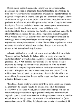 Depois dessa busca de economia, encontra-se o próximo nível na
progressão de Senge: a integração da sustentabilidade na estratégia de
uma empresa, normalmente descobrindo uma série de oportunidades de
negócios ecologicamente sólidas. Para que uma empresa de capital aberto
alcance esse estágio, é preciso suprir o desafio constante de mostrar que
pode ser mais lucrativa à medida que se vai tornando ecologicamente mais
inteligente. Entre os sinais internos de que uma empresa alcançou esse
benchmark, está o deslocamento da responsabilidade pela
sustentabilidade de um executivo cuja função se concentrava na gestão de
stakeholders para líderes de unidades de negócios e executivos, como
COOs. Nessas empresas, a sustentabilidade ocupa significativo lugar na
estratégia e em sua implementação, moldando capital e alocação de
orçamentos, operações essenciais e atividades de PED. Impulsiona a busca
de novos mercados significativos e também de uma nova maneira de
pensar sobre as cadeias de suprimentos.
A Procter & Gamble pretende integrar a sustentabilidade à estratégia.
"Usamos muito a Avaliação do Ciclo de Vida em nosso programa de
sustentabilidade", afirma Len Sauers, vice-presidente de sustentabilidade
global da P&G. A P&G realizou extensas análises do ciclo de vida dos
impactos de energia de suas linhas de produtos em tudo, de fraldas
descartáveis a xampus. Os piores impactos acabaram ocorrendo não
durante o transporte ou a extração de matéria-prima, mas na fase de
utilização de determinados produtos pelos clientes. O maior vilão era a
necessidade do consumidor de usar sabão em pó com água quente na
máquina de lavar roupa.
"Isso foi, de longe, o fator que mais contribuiu para o rastro de energia
da empresa", diz Sauers. Resultado: a unidade de P&D da empresa
desenvolveu o Tide Cold Water, um sabão em pó que limpa sem que os
consumidores precisem usar água quente na máquina de lavar roupa.
Segundo Sauers, se todos nos Estados Unidos passassem a usar esse sabão
em pó, o uso de energia em todas as casas seria reduzido em 3% (uma
economia de quase 90 bilhões de kilowatts por hora) e eliminaria até 34
 