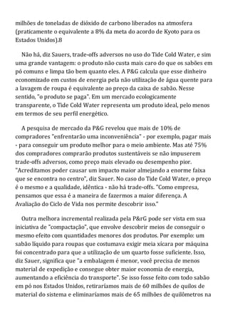 milhões de toneladas de dióxido de carbono liberados na atmosfera
(praticamente o equivalente a 8% da meta do acordo de Kyoto para os
Estados Unidos).8
Não há, diz Sauers, trade-offs adversos no uso do Tide Cold Water, e sim
uma grande vantagem: o produto não custa mais caro do que os sabões em
pó comuns e limpa tão bem quanto eles. A P&G calcula que esse dinheiro
economizado em custos de energia pela não utilização de água quente para
a lavagem de roupa é equivalente ao preço da caixa de sabão. Nesse
sentido, "o produto se paga". Em um mercado ecologicamente
transparente, o Tide Cold Water representa um produto ideal, pelo menos
em termos de seu perfil energético.
A pesquisa de mercado da P&G revelou que mais de 10% de
compradores "enfrentarão uma inconveniência" - por exemplo, pagar mais
- para conseguir um produto melhor para o meio ambiente. Mas até 75%
dos compradores comprarão produtos sustentáveis se não impuserem
trade-offs adversos, como preço mais elevado ou desempenho pior.
"Acreditamos poder causar um impacto maior almejando a enorme faixa
que se encontra no centro", diz Sauer. No caso do Tide Cold Water, o preço
é o mesmo e a qualidade, idêntica - não há trade-offs. "Como empresa,
pensamos que essa é a maneira de fazermos a maior diferença. A
Avaliação do Ciclo de Vida nos permite descobrir isso."
Outra melhora incremental realizada pela P&rG pode ser vista em sua
iniciativa de "compactação", que envolve descobrir meios de conseguir o
mesmo efeito com quantidades menores dos produtos. Por exemplo: um
sabão líquido para roupas que costumava exigir meia xícara por máquina
foi concentrado para que a utilização de um quarto fosse suficiente. Isso,
diz Sauer, significa que "a embalagem é menor, você precisa de menos
material de expedição e consegue obter maior economia de energia,
aumentando a eficiência do transporte". Se isso fosse feito com todo sabão
em pó nos Estados Unidos, retiraríamos mais de 60 milhões de quilos de
material do sistema e eliminaríamos mais de 65 milhões de quilômetros na
 