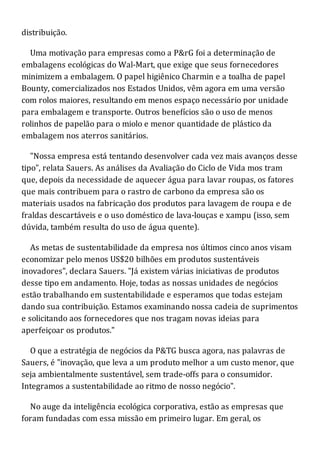 distribuição.
Uma motivação para empresas como a P&rG foi a determinação de
embalagens ecológicas do Wal-Mart, que exige que seus fornecedores
minimizem a embalagem. O papel higiênico Charmin e a toalha de papel
Bounty, comercializados nos Estados Unidos, vêm agora em uma versão
com rolos maiores, resultando em menos espaço necessário por unidade
para embalagem e transporte. Outros benefícios são o uso de menos
rolinhos de papelão para o miolo e menor quantidade de plástico da
embalagem nos aterros sanitários.
"Nossa empresa está tentando desenvolver cada vez mais avanços desse
tipo", relata Sauers. As análises da Avaliação do Ciclo de Vida mos tram
que, depois da necessidade de aquecer água para lavar roupas, os fatores
que mais contribuem para o rastro de carbono da empresa são os
materiais usados na fabricação dos produtos para lavagem de roupa e de
fraldas descartáveis e o uso doméstico de lava-louças e xampu (isso, sem
dúvida, também resulta do uso de água quente).
As metas de sustentabilidade da empresa nos últimos cinco anos visam
economizar pelo menos US$20 bilhões em produtos sustentáveis
inovadores", declara Sauers. "Já existem várias iniciativas de produtos
desse tipo em andamento. Hoje, todas as nossas unidades de negócios
estão trabalhando em sustentabilidade e esperamos que todas estejam
dando sua contribuição. Estamos examinando nossa cadeia de suprimentos
e solicitando aos fornecedores que nos tragam novas ideias para
aperfeiçoar os produtos."
O que a estratégia de negócios da P&TG busca agora, nas palavras de
Sauers, é "inovação, que leva a um produto melhor a um custo menor, que
seja ambientalmente sustentável, sem trade-offs para o consumidor.
Integramos a sustentabilidade ao ritmo de nosso negócio".
No auge da inteligência ecológica corporativa, estão as empresas que
foram fundadas com essa missão em primeiro lugar. Em geral, os
 