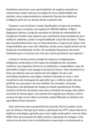 fundadores previram essas oportunidades de negócio enquanto os
concorrentes ainda estavam no estágio de mera conformidade aos
padrões; esses empreendedores visionários fizeram dos objetivos
ecológicos parte de sua missão desde o primeiro dia.
Vejamos o caso da Eosta, o maior distribuidor europeu de produtos
orgânicos para varejistas, um negócio de US$100 milhões. Volkert
Engelsman deixou o cargo de executivo na divisão de commodities da
Cargill para fundar uma empresa que contribuiria intencionalmente para
melhorar ambiente, saúde e responsabilidade social. Ele me disse: "Vimos
que só poderíamos fazer isso se financiássemos a empresa de modo a nos
responsabilizar por esses três objetivos. Assim, nosso capital inicial veio de
fundos de investimentos verdes. Os resultados financeiros são nosso
barômetro para o sucesso, mas não são o único parâmetro que importa."
A Eosta se destaca como exemplo de empresa ecologicamente
inteligente, praticando as três regras da inteligência dos enxames:
conhecer seus impactos, favorecer as melhorias e compartilhar o que foi
aprendido. Compre uma manga ou laranja da Eosta e você encontrará na
fruta um adesivo com um número de três dígitos. Vá até o site
www.Natureandmore.com, digite o número colocado na fruta e você
encontrará uma mensagem do agricultor que a cultivou, junto com um
perfil de sua operação e de seus méritos. Por exemplo, a Fazenda
Tamanduá, uma plantação de manga no estado equatorial da Paraíba,
nordeste do Brasil, introduziu uma nova variedade de manga cujo cultivo
necessita de menos água e um sistema de irrigação que otimiza a oferta
escassa de água nesse clima ressecado, compartilhando os métodos com
agricultores locais menores.
Uma entrevista com o proprietário da fazenda, Pierre Landolt, revela
que ele deixou a Europa para iniciar a plantação em 1977, esperando levar
melhores tecnologias agrícolas para uma região muito pobre, com um clima
difícil. Uma apresentação de slides mostra a plantação de mangas e uma
visão aérea do local, com os trabalhadores separando e encaixotando as
 