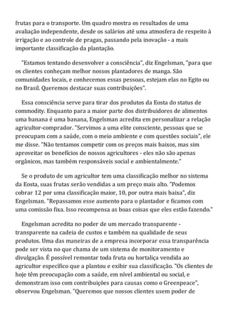 frutas para o transporte. Um quadro mostra os resultados de uma
avaliação independente, desde os salários até uma atmosfera de respeito à
irrigação e ao controle de pragas, passando pela inovação - a mais
importante classificação da plantação.
"Estamos tentando desenvolver a consciência", diz Engelsman, "para que
os clientes conheçam melhor nossos plantadores de manga. São
comunidades locais, e conhecemos essas pessoas, estejam elas no Egito ou
no Brasil. Queremos destacar suas contribuições".
Essa consciência serve para tirar dos produtos da Eosta do status de
commodity. Enquanto para a maior parte dos distribuidores de alimentos
uma banana é uma banana, Engelsman acredita em personalizar a relação
agricultor-comprador. "Servimos a uma elite consciente, pessoas que se
preocupam com a saúde, com o meio ambiente e com questões sociais", ele
me disse. "Não tentamos competir com os preços mais baixos, mas sim
aproveitar os benefícios de nossos agricultores - eles não são apenas
orgânicos, mas também responsáveis social e ambientalmente."
Se o produto de um agricultor tem uma classificação melhor no sistema
da Eosta, suas frutas serão vendidas a um preço mais alto. "Podemos
cobrar 12 por uma classificação maior, 10, por outra mais baixa", diz
Engelsman. "Repassamos esse aumento para o plantador e ficamos com
uma comissão fixa. Isso recompensa as boas coisas que eles estão fazendo."
Engelsman acredita no poder de um mercado transparente -
transparente na cadeia de custos e também na qualidade de seus
produtos. Uma das maneiras de a empresa incorporar essa transparência
pode ser vista no que chama de um sistema de monitoramento e
divulgação. É possível remontar toda fruta ou hortaliça vendida ao
agricultor específico que a plantou e exibir sua classificação. "Os clientes de
hoje têm preocupação com a saúde, em nível ambiental ou social, e
demonstram isso com contribuições para causas como o Greenpeace",
observou Engelsman. "Queremos que nossos clientes usem poder de
 