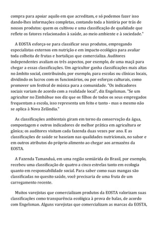 compra para apoiar aquilo em que acreditam, e só podemos fazer isso
dando-lhes informações completas, contando toda a história por trás de
nossos produtos: quem os cultivou e uma classificação de qualidade que
reflete os fatores relacionados à saúde, ao meio ambiente e à sociedade."
A EOSTA esforça-se para classificar seus produtos, empregando
especialistas externos em nutrição e em impacto ecológico para avaliar
toda colheita de frutas e hortaliças que comercializa. Auditores
independentes avaliam os três aspectos, por exemplo, de uma maçã para
chegar a essas classificações. Um agricultor ganha classificações mais altas
no âmbito social, contribuindo, por exemplo, para escolas ou clínicas locais,
dividindo os lucros com os funcionários, ou por esforços culturais, como
promover um festival de música para a comunidade. "Os indicadores
sociais variam de acordo com a realidade local", diz Engelsman. "Se um
agricultor no Zimbábue nos diz que os filhos de todos os seus empregados
frequentam a escola, isso representa um feito e tanto - mas o mesmo não
se aplica à Nova Zelândia."
As classificações ambientais giram em torno da conservação da água,
compostagem e outros indicadores de melhor prática em agricultura or
gânica; os auditores visitam cada fazenda duas vezes por ano. E as
classificações de saúde se baseiam nas qualidades nutricionais, no sabor e
em outros atributos do próprio alimento ao chegar aos armazéns da
EOSTA.
A Fazenda Tamanduá, em uma região semiárida do Brasil, por exemplo,
recebeu uma classificação de quatro a cinco estrelas tanto em ecologia
quanto em responsabilidade social. Para saber como suas mangas são
classificadas no quesito saúde, você precisaria de uma fruta de um
carregamento recente.
Muitos varejistas que comercializam produtos da EOSTA valorizam suas
classificações como transparência ecológica à prova de balas, de acordo
com Engelsman. Alguns varejistas que comercializam as marcas da EOSTA,
 