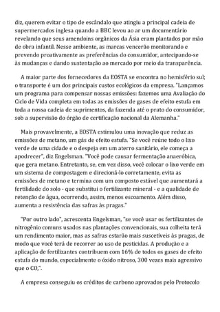 diz, querem evitar o tipo de escândalo que atingiu a principal cadeia de
supermercados inglesa quando a BBC levou ao ar um documentário
revelando que seus amendoins orgânicos da Ásia eram plantados por mão
de obra infantil. Nesse ambiente, as marcas vencerão monitorando e
prevendo proativamente as preferências do consumidor, antecipando-se
às mudanças e dando sustentação ao mercado por meio da transparência.
A maior parte dos fornecedores da EOSTA se encontra no hemisfério sul;
o transporte é um dos principais custos ecológicos da empresa. "Lançamos
um programa para compensar nossas emissões: fazemos uma Avaliação do
Ciclo de Vida completa em todas as emissões de gases de efeito estufa em
toda a nossa cadeia de suprimentos, da fazenda até o prato do consumidor,
sob a supervisão do órgão de certificação nacional da Alemanha."
Mais provavelmente, a EOSTA estimulou uma inovação que reduz as
emissões de metano, um gás de efeito estufa. "Se você reúne todo o lixo
verde de uma cidade e o despeja em um aterro sanitário, ele começa a
apodrecer", diz Engelsman. "Você pode causar fermentação anaeróbica,
que gera metano. Entretanto, se, em vez disso, você colocar o lixo verde em
um sistema de compostagem e direcioná-lo corretamente, evita as
emissões de metano e termina com um composto estável que aumentará a
fertilidade do solo - que substitui o fertilizante mineral - e a qualidade de
retenção de água, ocorrendo, assim, menos escoamento. Além disso,
aumenta a resistência das safras às pragas."
"Por outro lado", acrescenta Engelsman, "se você usar os fertilizantes de
nitrogênio comuns usados nas plantações convencionais, sua colheita terá
um rendimento maior, mas as safras estarão mais suscetíveis às pragas, de
modo que você terá de recorrer ao uso de pesticidas. A produção e a
aplicação de fertilizantes contribuem com 16% de todos os gases de efeito
estufa do mundo, especialmente o óxido nitroso, 300 vezes mais agressivo
que o CO,".
A empresa conseguiu os créditos de carbono aprovados pelo Protocolo
 