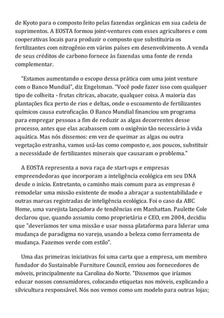 de Kyoto para o composto feito pelas fazendas orgânicas em sua cadeia de
suprimentos. A EOSTA formou joint-ventures com esses agricultores e com
cooperativas locais para produzir o composto que substituiria os
fertilizantes com nitrogênio em vários países em desenvolvimento. A venda
de seus créditos de carbono fornece às fazendas uma fonte de renda
complementar.
"Estamos aumentando o escopo dessa prática com uma joint venture
com o Banco Mundial", diz Engelsman. "Você pode fazer isso com qualquer
tipo de colheita - frutas cítricas, abacate, qualquer coisa. A maioria das
plantações fica perto de rios e deltas, onde o escoamento de fertilizantes
químicos causa eutroficação. O Banco Mundial financiou um programa
para empregar pessoas a fim de reduzir as algas decorrentes desse
processo, antes que elas acabassem com o oxigênio tão necessário à vida
aquática. Mas nós dissemos: em vez de queimar as algas ou outra
vegetação estranha, vamos usá-las como composto e, aos poucos, substituir
a necessidade de fertilizantes minerais que causaram o problema."
A EOSTA representa a nova raça de start-ups e empresas
empreendedoras que incorporam a inteligência ecológica em seu DNA
desde o início. Entretanto, o caminho mais comum para as empresas é
remodelar uma missão existente de modo a abraçar a sustentabilidade e
outras marcas registradas de inteligência ecológica. Foi o caso da ABC
Home, uma varejista lançadora de tendências em Manhattan. Paulette Cole
declarou que, quando assumiu como proprietária e CEO, em 2004, decidiu
que "deveríamos ter uma missão e usar nossa plataforma para liderar uma
mudança de paradigma no varejo, usando a beleza como ferramenta de
mudança. Fazemos verde com estilo".
Uma das primeiras iniciativas foi uma carta que a empresa, um membro
fundador do Sustainable Furniture Council, enviou aos fornecedores de
móveis, principalmente na Carolina do Norte. "Dissemos que iríamos
educar nossos consumidores, colocando etiquetas nos móveis, explicando a
silvicultura responsável. Nós nos vemos como um modelo para outras lojas;
 