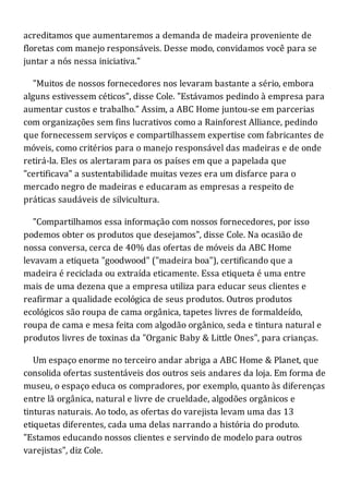 acreditamos que aumentaremos a demanda de madeira proveniente de
floretas com manejo responsáveis. Desse modo, convidamos você para se
juntar a nós nessa iniciativa."
"Muitos de nossos fornecedores nos levaram bastante a sério, embora
alguns estivessem céticos", disse Cole. "Estávamos pedindo à empresa para
aumentar custos e trabalho." Assim, a ABC Home juntou-se em parcerias
com organizações sem fins lucrativos como a Rainforest Alliance, pedindo
que fornecessem serviços e compartilhassem expertise com fabricantes de
móveis, como critérios para o manejo responsável das madeiras e de onde
retirá-la. Eles os alertaram para os países em que a papelada que
"certificava" a sustentabilidade muitas vezes era um disfarce para o
mercado negro de madeiras e educaram as empresas a respeito de
práticas saudáveis de silvicultura.
"Compartilhamos essa informação com nossos fornecedores, por isso
podemos obter os produtos que desejamos", disse Cole. Na ocasião de
nossa conversa, cerca de 40% das ofertas de móveis da ABC Home
levavam a etiqueta "goodwood" ("madeira boa"), certificando que a
madeira é reciclada ou extraída eticamente. Essa etiqueta é uma entre
mais de uma dezena que a empresa utiliza para educar seus clientes e
reafirmar a qualidade ecológica de seus produtos. Outros produtos
ecológicos são roupa de cama orgânica, tapetes livres de formaldeído,
roupa de cama e mesa feita com algodão orgânico, seda e tintura natural e
produtos livres de toxinas da "Organic Baby & Little Ones", para crianças.
Um espaço enorme no terceiro andar abriga a ABC Home & Planet, que
consolida ofertas sustentáveis dos outros seis andares da loja. Em forma de
museu, o espaço educa os compradores, por exemplo, quanto às diferenças
entre lã orgânica, natural e livre de crueldade, algodões orgânicos e
tinturas naturais. Ao todo, as ofertas do varejista levam uma das 13
etiquetas diferentes, cada uma delas narrando a história do produto.
"Estamos educando nossos clientes e servindo de modelo para outros
varejistas", diz Cole.
 
