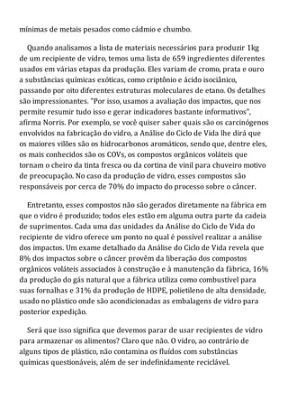 mínimas de metais pesados como cádmio e chumbo.
Quando analisamos a lista de materiais necessários para produzir 1kg
de um recipiente de vidro, temos uma lista de 659 ingredientes diferentes
usados em várias etapas da produção. Eles variam de cromo, prata e ouro
a substâncias químicas exóticas, como criptônio e ácido isociânico,
passando por oito diferentes estruturas moleculares de etano. Os detalhes
são impressionantes. "Por isso, usamos a avaliação dos impactos, que nos
permite resumir tudo isso e gerar indicadores bastante informativos",
afirma Norris. Por exemplo, se você quiser saber quais são os carcinógenos
envolvidos na fabricação do vidro, a Análise do Ciclo de Vida lhe dirá que
os maiores vilões são os hidrocarbonos aromáticos, sendo que, dentre eles,
os mais conhecidos são os COVs, os compostos orgânicos voláteis que
tornam o cheiro da tinta fresca ou da cortina de vinil para chuveiro motivo
de preocupação. No caso da produção de vidro, esses compostos são
responsáveis por cerca de 70% do impacto do processo sobre o câncer.
Entretanto, esses compostos não são gerados diretamente na fábrica em
que o vidro é produzido; todos eles estão em alguma outra parte da cadeia
de suprimentos. Cada uma das unidades da Análise do Ciclo de Vida do
recipiente de vidro oferece um ponto no qual é possível realizar a análise
dos impactos. Um exame detalhado da Análise do Ciclo de Vida revela que
8% dos impactos sobre o câncer provêm da liberação dos compostos
orgânicos voláteis associados à construção e à manutenção da fábrica, 16%
da produção do gás natural que a fábrica utiliza como combustível para
suas fornalhas e 31% da produção de HDPE, polietileno de alta densidade,
usado no plástico onde são acondicionadas as embalagens de vidro para
posterior expedição.
Será que isso significa que devemos parar de usar recipientes de vidro
para armazenar os alimentos? Claro que não. O vidro, ao contrário de
alguns tipos de plástico, não contamina os fluídos com substâncias
químicas questionáveis, além de ser indefinidamente reciclável.
 
