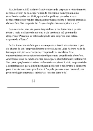 Ray Andersen, CEO da Interface,9 empresa de carpetes e revestimentos,
recorda-se bem de sua experiência de conversão. Começou em uma
reunião de vendas em 1994, quando lhe pediram para dar a seus
representantes de vendas algumas informações sobre a filosofia ambiental
da Interface. Sua resposta foi: "Isso é simples. Nós cumprimos a lei."
Essa resposta, nem um pouco inspiradora, levou Andersen a pensar
sobre o meio ambiente de maneira mais profunda, até que um dia
despertou: "Percebi que estava dirigindo uma empresa que estava
saqueando a Terra."
Então, Andersen definiu para sua empresa a tarefa de se tornar o que
ele chama de um "empreendimento de restauração", que não tira nada da
terra que não possa ser reposto, recuperado ou reciclado. Esse
empreendimento ecologicamente inteligente não prejudicaria a biosfera.
Andersen estava decidido a tornar seu negócio absolutamente sustentável.
Sua preocupação com as crises ambientais associa-se à visão empresarial e
à constatação de que a única instituição poderosa e penetrante o suficiente
para transformar esses problemas é "aquela que os estava causando em
primeiro lugar: empresas. Indústrias. Pessoas como nós".
 