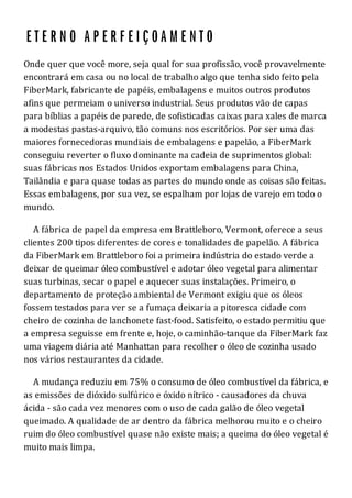 Onde quer que você more, seja qual for sua profissão, você provavelmente
encontrará em casa ou no local de trabalho algo que tenha sido feito pela
FiberMark, fabricante de papéis, embalagens e muitos outros produtos
afins que permeiam o universo industrial. Seus produtos vão de capas
para bíblias a papéis de parede, de sofisticadas caixas para xales de marca
a modestas pastas-arquivo, tão comuns nos escritórios. Por ser uma das
maiores fornecedoras mundiais de embalagens e papelão, a FiberMark
conseguiu reverter o fluxo dominante na cadeia de suprimentos global:
suas fábricas nos Estados Unidos exportam embalagens para China,
Tailândia e para quase todas as partes do mundo onde as coisas são feitas.
Essas embalagens, por sua vez, se espalham por lojas de varejo em todo o
mundo.
A fábrica de papel da empresa em Brattleboro, Vermont, oferece a seus
clientes 200 tipos diferentes de cores e tonalidades de papelão. A fábrica
da FiberMark em Brattleboro foi a primeira indústria do estado verde a
deixar de queimar óleo combustível e adotar óleo vegetal para alimentar
suas turbinas, secar o papel e aquecer suas instalações. Primeiro, o
departamento de proteção ambiental de Vermont exigiu que os óleos
fossem testados para ver se a fumaça deixaria a pitoresca cidade com
cheiro de cozinha de lanchonete fast-food. Satisfeito, o estado permitiu que
a empresa seguisse em frente e, hoje, o caminhão-tanque da FiberMark faz
uma viagem diária até Manhattan para recolher o óleo de cozinha usado
nos vários restaurantes da cidade.
A mudança reduziu em 75% o consumo de óleo combustível da fábrica, e
as emissões de dióxido sulfúrico e óxido nítrico - causadores da chuva
ácida - são cada vez menores com o uso de cada galão de óleo vegetal
queimado. A qualidade de ar dentro da fábrica melhorou muito e o cheiro
ruim do óleo combustível quase não existe mais; a queima do óleo vegetal é
muito mais limpa.
 