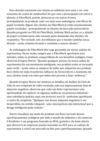 Essa decisão consciente em relação ao ambiente teve mais a ver com
economia de custos de combustível do que com a preocupação em salvar o
planeta. A FiberMark, porém, destacou-se em outras frentes,
principalmente ao produzir cada vez mais suas embalagens com fibras de
papel reciclado. Alguns dos clientes da FiberMark já estão encomendando
papéis reciclados - principalmente os clientes do mercado universitário.
Quando perguntei ao CEO da FiberMark, Anthony MacLaurine, se a adoção
do papel reciclado havia sido causada pelas demandas dos clientes, ele
respondeu: "Na verdade, não. Acreditamos que o mundo caminha nessa
direção - assim, estamos levando a novidade a nossos clientes."
As embalagens da FiberMark têm vaga garantida em várias cadeias de
suprimentos. Desse modo, sempre que a FiberMark aperfeiçoa seus
métodos, todos os produtos compartilham de seu benefício ecológico. Como
observou Gregory Norris: "Quando qualquer pessoa em nossa cadeia de
suprimentos faz um movimento inteligente, seu produto acaba se tornando
mais verde - assim como as compras de todos que adquirem seu produto.
Esse efeito em onda transforma milhares de fornecedores a montante em
seus aliados, tendo em vista que todos eles passam a fazer melhoras."
Quando Gregory Norris me mostrou os detalhes da Análise do Ciclo de
Vida de um recipiente de vidro reciclado, com sua impressionante lista de
impactos negativos, observou que cada um deles representava uma
oportunidade de explorar se algumas melhoras no processo industrial -
uma substância química aqui, um processo novo lá - poderiam aperfeiçoar
o rastro do recipiente. "Qualquer um desses impactos negativos é um
desperdício, no sentido coloquial - uma consequência não intencional que o
design inteligente pode reduzir."
Norris visualizou um modo de produzir um fluxo corrente desses
aperfeiçoamentos ecológicos por todo o mundo da indústria e do comércio.
O Earthster é um programa baseado na Web, gratuito e de fonte aberta
que oferecerá às empresas janelas baseadas na ACV para as cadeias de
suprimentos e criará um mercado on-line para aperfeiçoamentos. Quando
 