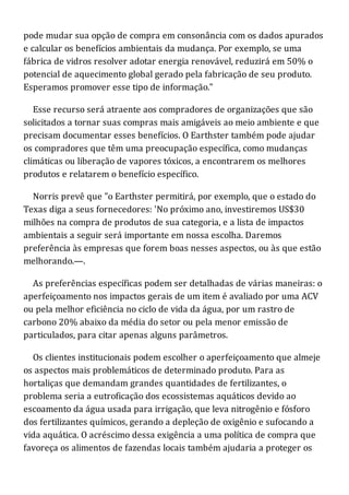 pode mudar sua opção de compra em consonância com os dados apurados
e calcular os benefícios ambientais da mudança. Por exemplo, se uma
fábrica de vidros resolver adotar energia renovável, reduzirá em 50% o
potencial de aquecimento global gerado pela fabricação de seu produto.
Esperamos promover esse tipo de informação."
Esse recurso será atraente aos compradores de organizações que são
solicitados a tornar suas compras mais amigáveis ao meio ambiente e que
precisam documentar esses benefícios. O Earthster também pode ajudar
os compradores que têm uma preocupação específica, como mudanças
climáticas ou liberação de vapores tóxicos, a encontrarem os melhores
produtos e relatarem o benefício específico.
Norris prevê que "o Earthster permitirá, por exemplo, que o estado do
Texas diga a seus fornecedores: 'No próximo ano, investiremos US$30
milhões na compra de produtos de sua categoria, e a lista de impactos
ambientais a seguir será importante em nossa escolha. Daremos
preferência às empresas que forem boas nesses aspectos, ou às que estão
melhorando.—.
As preferências específicas podem ser detalhadas de várias maneiras: o
aperfeiçoamento nos impactos gerais de um item é avaliado por uma ACV
ou pela melhor eficiência no ciclo de vida da água, por um rastro de
carbono 20% abaixo da média do setor ou pela menor emissão de
particulados, para citar apenas alguns parâmetros.
Os clientes institucionais podem escolher o aperfeiçoamento que almeje
os aspectos mais problemáticos de determinado produto. Para as
hortaliças que demandam grandes quantidades de fertilizantes, o
problema seria a eutroficação dos ecossistemas aquáticos devido ao
escoamento da água usada para irrigação, que leva nitrogênio e fósforo
dos fertilizantes químicos, gerando a depleção de oxigênio e sufocando a
vida aquática. O acréscimo dessa exigência a uma política de compra que
favoreça os alimentos de fazendas locais também ajudaria a proteger os
 