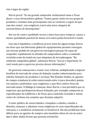 rios e lagos da região.
Norris prevê: "Se um grande comprador institucional como o Texas
disser a seus fornecedores globais: 'Vamos gastar tanto em seu grupo de
produtos e estamos mais preocupados com as variáveis a seguir do que
com dos custos', essa exigência criará uma nova categoria de
características de desempenho."
Em vez de custo e qualidade serem a única base para compras, causar a
menor quantidade possível de danos será outro ponto favorável à venda.
Isso não é hipotético; a tendência já teve início há algum tempo. Norris
me disse que um fabricante global de equipamentos pesados conseguiu
um enorme pedido de um governo estrangeiro porque foi capaz de
responder rapidamente às dúvidas de compradores sobre o conteúdo
reciclado exato do metal em suas máquinas de terraplenagem. "No
ambiente competitivo global", adicionou Norris, "isso já é importante. Se
você vende para o governo, precisa dessas informações".
Os governos começaram a reunir seus critérios, multiplicando o impacto
benéfico de mercado de avisos de licitação, usados rotineiramente para
solicitar licitações de produtos e serviços. Nos Estados Unidos, os agentes
de compra estaduais já estão conversando entre si para descobrir pontos
em comum e padronizar suas exigências, o que lhes confere força de
mercado maior. O diálogo já começou, disse Norris, e isso permitirá que as
empresas que participarem dessas licitações, por exemplo, comparem as
especificações da Califórnia e do Texas para conteúdo reciclado e menor
rastro de carbono nos carpetes que desejam adquirir.
O setor público, de universidades e hospitais a cidades, estados e
distritos, começou a adicionar essas exigências às suas especificações de
com pras, e a tendência certamente se fortalecerá. Um dos problemas mais
difíceis para os agentes de compra com mandatos éticos de um ou outro
tipo é obter dados brutos que possam orientá-los.
 