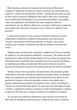 Mike Hardiman, diretor de compras da University of Wisconsin
reclamou: "Todos nós do setor de compras estamos nos esforçando para
conhecer a cadeia de suprimentos a fundo - estamos procurando um jeito
de fazer isso de maneira inteligente. Uma coisa é dizer que se preocupa
com o salário dos trabalhadores, mas, quando você adquire um produto
como uma copiadora, está lidando com uma complexa cadeia de
suprimentos em que fábricas diferentes, em lugares diferentes, produzem
peças diferentes. Até onde você pode ir para rastrear os dados de que
precisa?"
A esperança de Norris é que, um dia, o Earthster fornecerá a esses
compradores industriais os tipos de informações necessárias para
"mostrar uma métrica do bem que fizemos ao mundo - que nossas
escolhas, por exemplo, reduziram esse tipo de poluente em tantos por
cento".
"Digamos que um fabricante responda à exigência do Texas no sentido
de melhorar seu desempenho ambiental", acrescenta. "Ele ainda não está
onde precisa; ainda existem muitas toxinas em sua cadeia de suprimentos.
Ele poderia usar o Earthster para descobrir que há um grande problema
no alumínio que utiliza, causado pela liberação de dioxina durante o
processo de produção, com base em dados genéricos do setor de alumínio."
"Depois, ele precisaria procurar um fornecedor com excelente gestão
ambiental ou com alto conteúdo de alumínio reciclado. Assim, na próxima
etapa, um engenheiro que estivesse desenvolvendo um produto, ou um
gerente de compras no local do produto, entraria em contato com o
gerente ambiental do produtor de alumínio e diria: 'Entre no Earthster e
calcule seu nível de liberação tóxica.' Se achar que ele está melhor do que
a média, o engenheiro poderia recalcular o próprio desempenho e mostrar
ao governo do Texas que a empresa satisfaz sua exigência de compra.
"Se esse gerente ambiental descobrisse que está pior em termos de
liberação de substâncias tóxicas do que a média de seu setor, e quisesse
 