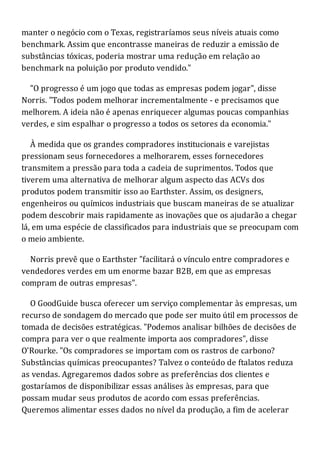 manter o negócio com o Texas, registraríamos seus níveis atuais como
benchmark. Assim que encontrasse maneiras de reduzir a emissão de
substâncias tóxicas, poderia mostrar uma redução em relação ao
benchmark na poluição por produto vendido."
"O progresso é um jogo que todas as empresas podem jogar", disse
Norris. "Todos podem melhorar incrementalmente - e precisamos que
melhorem. A ideia não é apenas enriquecer algumas poucas companhias
verdes, e sim espalhar o progresso a todos os setores da economia."
À medida que os grandes compradores institucionais e varejistas
pressionam seus fornecedores a melhorarem, esses fornecedores
transmitem a pressão para toda a cadeia de suprimentos. Todos que
tiverem uma alternativa de melhorar algum aspecto das ACVs dos
produtos podem transmitir isso ao Earthster. Assim, os designers,
engenheiros ou químicos industriais que buscam maneiras de se atualizar
podem descobrir mais rapidamente as inovações que os ajudarão a chegar
lá, em uma espécie de classificados para industriais que se preocupam com
o meio ambiente.
Norris prevê que o Earthster "facilitará o vínculo entre compradores e
vendedores verdes em um enorme bazar B2B, em que as empresas
compram de outras empresas".
O GoodGuide busca oferecer um serviço complementar às empresas, um
recurso de sondagem do mercado que pode ser muito útil em processos de
tomada de decisões estratégicas. "Podemos analisar bilhões de decisões de
compra para ver o que realmente importa aos compradores", disse
O'Rourke. "Os compradores se importam com os rastros de carbono?
Substâncias químicas preocupantes? Talvez o conteúdo de ftalatos reduza
as vendas. Agregaremos dados sobre as preferências dos clientes e
gostaríamos de disponibilizar essas análises às empresas, para que
possam mudar seus produtos de acordo com essas preferências.
Queremos alimentar esses dados no nível da produção, a fim de acelerar
 