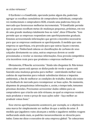 os ciclos virtuosos."
O Earthster e o GoodGuide, operando juntos algum dia, poderiam
agregar as escolhas cumulativas de compradores individuais, comprado
res institucionais e compradores B2B, criando uma poderosa força de
mercado que favorecesse melhorias incrementais. "O GoodGuide permite
que as pessoas escolham metas de mudanças pequenas, próximas, em vez
de uma grande mudança totalmente boa ou ruim", disse O'Rourke. "Isso
permite que as empresas respondam com aperfeiçoamentos graduais.
Estamos acrescentando informações que gerem o incentivo necessário
para que as empresas continuem se aperfeiçoando. À medida que uma
empresa se aperfeiçoa, cria pressão para que outras façam o mesmo.
Agora que a Timberland colocou as classificações de carbono de seus
calçados diretamente na caixa, outras empresas devem se sentir
pressionadas a revelar as mesmas informações. Essa pressão competitiva
cria incentivos reais para que produtos e empresas melhorem."
Obviamente, O'Rourke acrescenta: "Ainda não chegamos lá. Não temos
como saber quem está apenas se disfarçando de verde e quem está
fazendo uma mudança genuína para melhor - controlando melhor suas
cadeias de suprimentos para reduzir substâncias tóxicas e impactos
ambientais, a fim de melhorar as condições de trabalho. Ainda não existe
um feedback de mercado para recompensar as boas ações. No momento,
dispomos de pouquíssimas informações e, assim, o tempo todo, tomamos
péssimas decisões. Precisamos acrescentar dados sólidos para os
compradores que criarão um ciclo virtuoso, no qual as empresas vendem
mais produtos e veem o preço de suas ações subir - faça melhor ao
produzir coisas boas."
Esse eterno aperfeiçoamento acontecerá, por exemplo, se o objetivo de
uma marca for simplesmente ser melhor do que a média do setor. À
medida que jogadores ruins alcançam a média e jogadores médios reagem
melhorando ainda mais, os padrões inexoravelmente se elevarão para
todos. Como me disse o executivo de uma empresa global: "Se colocarmos
 