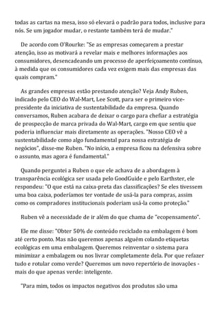 todas as cartas na mesa, isso só elevará o padrão para todos, inclusive para
nós. Se um jogador mudar, o restante também terá de mudar."
De acordo com O'Rourke: "Se as empresas começarem a prestar
atenção, isso as motivará a revelar mais e melhores informações aos
consumidores, desencadeando um processo de aperfeiçoamento contínuo,
à medida que os consumidores cada vez exigem mais das empresas das
quais compram."
As grandes empresas estão prestando atenção? Veja Andy Ruben,
indicado pelo CEO do Wal-Mart, Lee Scott, para ser o primeiro vice-
presidente da iniciativa de sustentabilidade da empresa. Quando
conversamos, Ruben acabara de deixar o cargo para chefiar a estratégia
de prospecção de marca privada do Wal-Mart, cargo em que sentiu que
poderia influenciar mais diretamente as operações. "Nosso CEO vê a
sustentabilidade como algo fundamental para nossa estratégia de
negócios", disse-me Ruben. "No início, a empresa ficou na defensiva sobre
o assunto, mas agora é fundamental."
Quando perguntei a Ruben o que ele achava de a abordagem à
transparência ecológica ser usada pelo GoodGuide e pelo Earthster, ele
respondeu: "O que está na caixa-preta das classificações? Se eles tivessem
uma boa caixa, poderíamos ter vontade de usá-la para compras, assim
como os compradores institucionais poderiam usá-la como proteção."
Ruben vê a necessidade de ir além do que chama de "ecopensamento".
Ele me disse: "Obter 50% de conteúdo reciclado na embalagem é bom
até certo ponto. Mas não queremos apenas alguém colando etiquetas
ecológicas em uma embalagem. Queremos reinventar o sistema para
minimizar a embalagem ou nos livrar completamente dela. Por que refazer
tudo e rotular como verde? Queremos um novo repertório de inovações -
mais do que apenas verde: inteligente.
"Para mim, todos os impactos negativos dos produtos são uma
 