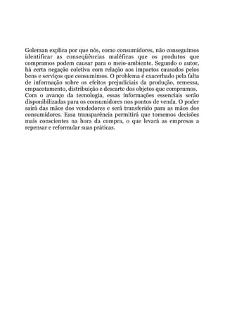 Goleman explica por que nós, como consumidores, não conseguimos
identificar as conseqüências maléficas que os produtos que
compramos podem causar para o meio-ambiente. Segundo o autor,
há certa negação coletiva com relação aos impactos causados pelos
bens e serviços que consumimos. O problema é exacerbado pela falta
de informação sobre os efeitos prejudiciais da produção, remessa,
empacotamento, distribuição e descarte dos objetos que compramos.
Com o avanço da tecnologia, essas informações essenciais serão
disponibilizadas para os consumidores nos pontos de venda. O poder
sairá das mãos dos vendedores e será transferido para as mãos dos
consumidores. Essa transparência permitirá que tomemos decisões
mais conscientes na hora da compra, o que levará as empresas a
repensar e reformular suas práticas.
 