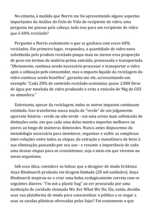 No entanto, à medida que Norris me foi apresentando alguns aspectos
importantes da Análise do Ciclo de Vida do recipiente de vidro, uma
pergunta me passou pela cabeça: tudo isso para um recipiente de vidro
que é 60% reciclado?
Perguntei a Norris exatamente o que se ganhava com esses 60%
reciclados. Em primeiro lugar, respondeu, a quantidade de vidro novo
substituída pelo produto reciclado poupa mais ou menos essa proporção
de peso em termos de matéria-prima extraída, processada e transportada.
"Obviamente, continua sendo necessário processar e transportar o vidro
após a utilização pelo consumidor, mas o impacto líquido da reciclagem do
vidro continua sendo benéfico", garantiu-me ele, acrescentando um
exemplo: "Cada 28% de conteúdo reciclado economiza quase 2.000 litros
de água por tonelada de vidro produzido e evita a emissão de 9kg de CO2
na atmosfera."
Entretanto, apesar da reciclagem, todos os outros impactos continuam
existindo. Isso transforma nossa noção de "verde" de um julgamento
aparente binário - verde ou não verde - em uma arena mais sofisticada de
distinções sutis, em que cada uma delas mostra impactos melhores ou
piores ao longo de inúmeras dimensões. Nunca antes dispusemos da
metodologia necessária para monitorar, organizar e exibir as complexas
inter-relações entre todas as etapas, da extração e manufatura de bens à
sua eliminação, passando por seu uso - e resumir a importância de cada
uma dessas etapas para os ecossistemas, seja o meio em que vivemos ou
nosso organismo.
Sob essa ótica, considere as bolsas que a designer de moda britânica
Anya Hindmarch produziu em tiragem limitada (20 mil unidades). Anya
Hindmarch inspirou-se a criar uma bolsa ecologicamente correta com os
seguintes dizeres: "I'm not a plastic bag" ao ser procurada por uma
instituição de caridade chamada We Are What We Do. Ela, então, decidiu
usar sua plataforma de moda para conscientizar o público a se negar a
usar as sacolas plásticas oferecidas pelas lojas? Foi exatamente o que
 