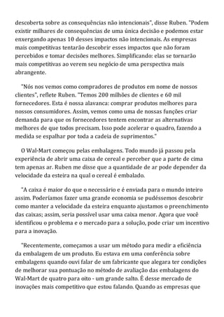 descoberta sobre as consequências não intencionais", disse Ruben. "Podem
existir milhares de consequências de uma única decisão e podemos estar
enxergando apenas 10 desses impactos não intencionais. As empresas
mais competitivas tentarão descobrir esses impactos que não foram
percebidos e tomar decisões melhores. Simplificando: elas se tornarão
mais competitivas ao verem seu negócio de uma perspectiva mais
abrangente.
"Nós nos vemos como compradores de produtos em nome de nossos
clientes", reflete Ruben. "Temos 200 milhões de clientes e 60 mil
fornecedores. Esta é nossa alavanca: comprar produtos melhores para
nossos consumidores. Assim, vemos como uma de nossas funções criar
demanda para que os fornecedores tentem encontrar as alternativas
melhores de que todos precisam. Isso pode acelerar o quadro, fazendo a
medida se espalhar por toda a cadeia de suprimentos."
O Wal-Mart começou pelas embalagens. Todo mundo já passou pela
experiência de abrir uma caixa de cereal e perceber que a parte de cima
tem apenas ar. Ruben me disse que a quantidade de ar pode depender da
velocidade da esteira na qual o cereal é embalado.
"A caixa é maior do que o necessário e é enviada para o mundo inteiro
assim. Poderíamos fazer uma grande economia se pudéssemos descobrir
como manter a velocidade da esteira enquanto ajustamos o preenchimento
das caixas; assim, seria possível usar uma caixa menor. Agora que você
identificou o problema e o mercado para a solução, pode criar um incentivo
para a inovação.
"Recentemente, começamos a usar um método para medir a eficiência
da embalagem de um produto. Eu estava em uma conferência sobre
embalagens quando ouvi falar de um fabricante que alegara ter condições
de melhorar sua pontuação no método de avaliação das embalagens do
Wal-Mart de quatro para oito - um grande salto. É desse mercado de
inovações mais competitivo que estou falando. Quando as empresas que
 