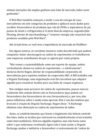 adotam inovações tão amplas ganham uma fatia de mercado, todos saem
ganhando."
O Wal-Mart também começou a medir o uso de energia de suas
mercadorias em sete categorias de produtos e aplicará esses dados para
escolher fornecedores de produtos que vão de DVDs a aspiradores de pó,
pastas de dente e refrigerantes.2 A meta final da empresa, segundo John
Fleming, diretor de merchandising, é "remover energia não renovável dos
produtos vendidos pelo Wal-Mart".
Até aí tudo bem, se você tem a importância de mercado do WalMart.
Em alguns setores, os varejistas menores estão descobrindo que podem
conquistar maior alavancagem na cadeia de suprimentos se trabalharem
com empresas semelhantes do que se agirem por conta própria.
"Nós vemos a sustentabilidade como um esporte de equipe, ambos
verticalmente abaixo na cadeia de suprimentos - e coletivamente",
declarou Kevin Hagen, diretor de responsabilidade corporativa de
mercadorias para esportes outdoor da cooperativa REI. A REI trabalha com
a Organic Exchange, uma organização sem fins lucrativos que adquire
algodão para encontrar tecidos para sua linha de roupas orgânicas.
Nos estágios mais precoces da cadeia de suprimentos, poucas marcas
realmente têm contato direto com os fornecedores (que podem ser
fornecedores dos fornecedores de seus fornecedores) e, por isso, têm
pouca influência sobre o modo como operam. Este é um dos motivos que
levaram à criação da Organic Exchange. Hagen disse: "A Exchange
eliminou uma obstrução na cadeia de suprimentos de todos.
Antes, os estabelecimentos que fazem o tingimento não tinham controle
dos lotes; todos os tecidos que entravam no estabelecimento eram tratados
como intercambiáveis. Entrava algodão orgânico, mas não havia como
saber o que estávamos recebendo. Agora não é mais assim: a Organic
Exchange ajudou a indústria a desenvolver o rastreamento da 'cadeia da
 