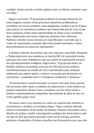 custódia'. Assim, quando o tecido orgânico entra na fábrica, sabemos o que
vai voltar."
Hagen acrescenta: "É um grande problema no design industrial; em
nosso negócio, existem vários processos industriais problemáticos
envolvidos em nossos produtos, como tingimento e tecidos à prova d'água,
uma mistura de substâncias químicas que fazem todo tipo de coisa. Como
marca pequena, temos pouca oportunidade de afetar esses resultados,
mas, colaborando com outras empresas, podemos fazer diferença.
Podemos articular nossos desejos por especificações e permitir que a
cadeia de suprimentos responda. Queremos muitas inovações e muito
desenvolvimento na cadeia de suprimentos."
A Outdoor Industry Association, que tem empresas como Nike, Patagonia
e Timberland entre seus membros, ao lado da REI, foi o principal veículo
para que esse setor trabalhasse com sua cadeia de suprimentos em prol
dos aperfeiçoamentos ecológicos. Hagen disse: "O grupo Eco-Indez, da
Outdoor Industry Association, tem mais de 100 marcas de produtos
trabalhando juntas no sentido de criar especificações para atributos
ambientais que podem ajudar a motivar a inovação que desejamos no
suprimento - e podemos fazer a recompensa compensar a mudança."
"Os fornecedores criarão inovações se houver mercado. Antes, porém,
eles precisam saber quais resultados são importantes e como afetam sua
posição competitiva. Muitas vezes, a mudança correta reduz custos e
melhora o posicionamento competitivo. Discordamos da ideia de que ser
verde significa pagar mais."
Um pouco antes, essa mudança na cadeia de suprimentos mostrou-se
inconsistente e aleatória, acrescentou Hagen. "Agora estamos obtendo
métricas sistemáticas. O Eco-Index, da Outdoor Industry Association, tem o
objetivo de ajudar a medir o desempenho ecológico dos fornecedores com
um tipo de ACV que pontua questões como uso de energia, produtos
químicos e desperdício. E damos conselhos aos fornecedores para que eles
 