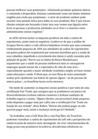 possam melhorar suas pontuações - eliminando produtos químicos tóxicos
e reduzindo o desperdício. Estamos caminhando rumo aos limites mínimos
exigidos para tudo que projetamos - o setor de produtos outdoor pode
assumir uma posição única para todos os seus produtos. Não é que nossos
clientes estejam nos forçando a fazer isso, mas vemos uma ligação entre
levar as pessoas a praticarem atividades ao ar livre e a maneira como
administramos nossos negócios."
As ACVs devem incluir os impactos positivos em toda a cadeia de
suprimentos, assim como os negativos. Lembre-se de que a análise de
Gregory Norris sobre a rede elétrica holandesa revelou que uma economia
relativamente pequena de 10% nas atividades da cadeia de suprimentos
em países pobres foi responsável por enormes benefícios para a saúde de
seus cidadãos, impedindo o crescimento dos danos à saúde causados pela
poluição da grade.' Norris usa os dados do Banco Mundial para
argumentar que a saúde de pessoas melhorará mais se conseguirem
empregos quanto menor for a expectativa de vida de uma área -
especialmente quando a maior atividade econômica amplia serviços sociais
como educação e saúde. É óbvio que, se esse fluxo de caixa aumentado
acabar prin cipalmente nos bolsos de apenas alguns - ou de pessoas de
outros países -, os benefícios locais serão menores.
Um modo de aumentar os impactos sociais positivos é por meio de uma
certificação Fair Trade, que assegura que os produtores em países em
desenvolvimento recebam salários razoáveis e tenham condições de
trabalho seguras e justas. "Alguns clientes, um percentual ainda pequeno,
estão dispostos a pagar mais por cafés com a certificação Fair Trade em
função de sua virtude", disse Ruben. "Outros não podem pagar ou não
querem pagar mais, assim a mudança social geral é limitada."
"Ao trabalhar com o Café Bom Dia e com Paul Rice, da TransFair,
pudemos reanalisar a cadeia de suprimentos do café sob a perspectiva do
comércio justo de maneira mais abrangente. Ao criar relacionamentos de
longo prazo com produtores brasileiros, descobrimos eficiências na
 