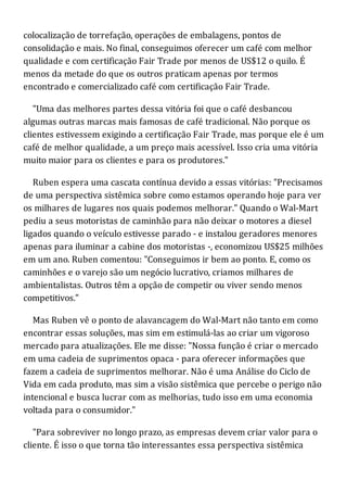 colocalização de torrefação, operações de embalagens, pontos de
consolidação e mais. No final, conseguimos oferecer um café com melhor
qualidade e com certificação Fair Trade por menos de US$12 o quilo. É
menos da metade do que os outros praticam apenas por termos
encontrado e comercializado café com certificação Fair Trade.
"Uma das melhores partes dessa vitória foi que o café desbancou
algumas outras marcas mais famosas de café tradicional. Não porque os
clientes estivessem exigindo a certificação Fair Trade, mas porque ele é um
café de melhor qualidade, a um preço mais acessível. Isso cria uma vitória
muito maior para os clientes e para os produtores."
Ruben espera uma cascata contínua devido a essas vitórias: "Precisamos
de uma perspectiva sistêmica sobre como estamos operando hoje para ver
os milhares de lugares nos quais podemos melhorar." Quando o Wal-Mart
pediu a seus motoristas de caminhão para não deixar o motores a diesel
ligados quando o veículo estivesse parado - e instalou geradores menores
apenas para iluminar a cabine dos motoristas -, economizou US$25 milhões
em um ano. Ruben comentou: "Conseguimos ir bem ao ponto. E, como os
caminhões e o varejo são um negócio lucrativo, criamos milhares de
ambientalistas. Outros têm a opção de competir ou viver sendo menos
competitivos."
Mas Ruben vê o ponto de alavancagem do Wal-Mart não tanto em como
encontrar essas soluções, mas sim em estimulá-las ao criar um vigoroso
mercado para atualizações. Ele me disse: "Nossa função é criar o mercado
em uma cadeia de suprimentos opaca - para oferecer informações que
fazem a cadeia de suprimentos melhorar. Não é uma Análise do Ciclo de
Vida em cada produto, mas sim a visão sistêmica que percebe o perigo não
intencional e busca lucrar com as melhorias, tudo isso em uma economia
voltada para o consumidor."
"Para sobreviver no longo prazo, as empresas devem criar valor para o
cliente. É isso o que torna tão interessantes essa perspectiva sistêmica
 