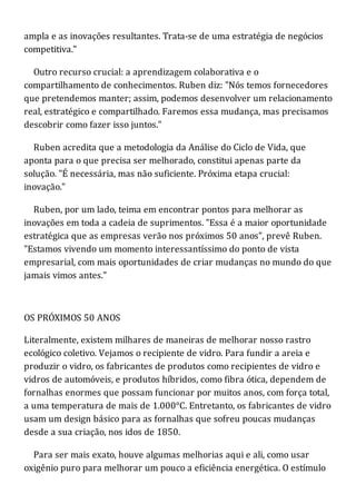 ampla e as inovações resultantes. Trata-se de uma estratégia de negócios
competitiva."
Outro recurso crucial: a aprendizagem colaborativa e o
compartilhamento de conhecimentos. Ruben diz: "Nós temos fornecedores
que pretendemos manter; assim, podemos desenvolver um relacionamento
real, estratégico e compartilhado. Faremos essa mudança, mas precisamos
descobrir como fazer isso juntos."
Ruben acredita que a metodologia da Análise do Ciclo de Vida, que
aponta para o que precisa ser melhorado, constitui apenas parte da
solução. "É necessária, mas não suficiente. Próxima etapa crucial:
inovação."
Ruben, por um lado, teima em encontrar pontos para melhorar as
inovações em toda a cadeia de suprimentos. "Essa é a maior oportunidade
estratégica que as empresas verão nos próximos 50 anos", prevê Ruben.
"Estamos vivendo um momento interessantíssimo do ponto de vista
empresarial, com mais oportunidades de criar mudanças no mundo do que
jamais vimos antes."
OS PRÓXIMOS 50 ANOS
Literalmente, existem milhares de maneiras de melhorar nosso rastro
ecológico coletivo. Vejamos o recipiente de vidro. Para fundir a areia e
produzir o vidro, os fabricantes de produtos como recipientes de vidro e
vidros de automóveis, e produtos híbridos, como fibra ótica, dependem de
fornalhas enormes que possam funcionar por muitos anos, com força total,
a uma temperatura de mais de 1.000°C. Entretanto, os fabricantes de vidro
usam um design básico para as fornalhas que sofreu poucas mudanças
desde a sua criação, nos idos de 1850.
Para ser mais exato, houve algumas melhorias aqui e ali, como usar
oxigênio puro para melhorar um pouco a eficiência energética. O estímulo
 