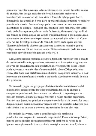 para experimentar novos métodos acelerou-se em função dos altos custos
da energia. Um design inovador de fornalha poderia melhorar a
transferência de calor ao, de fato, virar o forno de cabeça para baixo,
diminuindo das atuais 24 horas para apenas três horas o tempo necessário
para fundir a areia. Essa mudança poderia economizar uma enorme
quantidade de energia - mas, por ora, produzir lotes menores, com vidro
cheio de bolhas que se quebram mais facilmente. Outra mudança radical
usa fornos de micro-ondas, em vez do tradicional forno a gás natural, mas,
novamente, gera lotes muito pequenos para a produção industrial. Como
observa lan Kemsley, inventor do forno de micro-ondas para vidros:
"Estamos fabricando vidro essencialmente da mesma maneira que os
antigos romanos. Há um enorme desperdício e a inovação pode ser uma
excelente oportunidade de geração de lucro."4
Aqui, a inteligência ecológica assume a forma de repensar todo o legado
de uma época distante, quando os processos e as invenções surgiam sem
se levar em consideração seu impacto. O aperfeiçoamento desse legado
pode apresentar o maior desafio comercial do século XXI: precisamos
reinventar tudo, das plataformas mais básicas da química industrial e dos
processos de manufatura até toda a cadeia de suprimentos e ciclo de vida
dos produtos.
Teremos de pagar um preço por decisões fundamentais tomadas há
muitos anos: opções sobre métodos industriais, fontes de energia e
compostos químicos não levaram em consideração o impacto para as
pessoas comuns, o planeta em que vivemos e nosso próprio organismo.
Para sermos justos, os químicos e engenheiros industriais de séculos atrás
dis punham de muito menos informações sobre os impactos adversos das
substâncias que usavam e de como eram usadas do que têm hoje.
Na maioria das vezes, custo e considerações de marketing
predominavam - o padrão no mundo empresarial. Em um futuro próximo,
porém, esses cálculos precisarão considerar também os riscos de se
ignorar o surgimento da transparência ecológica no mercado. E, talvez, o
 