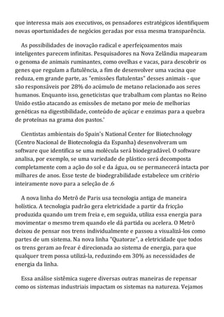 que interessa mais aos executivos, os pensadores estratégicos identifiquem
novas oportunidades de negócios geradas por essa mesma transparência.
As possibilidades de inovação radical e aperfeiçoamentos mais
inteligentes parecem infinitas. Pesquisadores na Nova Zelândia mapearam
o genoma de animais ruminantes, como ovelhas e vacas, para descobrir os
genes que regulam a flatulência, a fim de desenvolver uma vacina que
reduza, em grande parte, as "emissões flatulentas" desses animais - que
são responsáveis por 28% do acúmulo de metano relacionado aos seres
humanos. Enquanto isso, geneticistas que trabalham com plantas no Reino
Unido estão atacando as emissões de metano por meio de melhorias
genéticas na digestibilidade, conteúdo de açúcar e enzimas para a quebra
de proteínas na grama dos pastos.'
Cientistas ambientais do Spain's National Center for Biotechnology
(Centro Nacional de Biotecnologia da Espanha) desenvolveram um
software que identifica se uma molécula será biodegradável. O software
analisa, por exemplo, se uma variedade de plástico será decomposta
completamente com a ação do sol e da água, ou se permanecerá intacta por
milhares de anos. Esse teste de biodegrabilidade estabelece um critério
inteiramente novo para a seleção de .6
A nova linha do Metrô de Paris usa tecnologia antiga de maneira
holística. A tecnologia padrão gera eletricidade a partir da fricção
produzida quando um trem freia e, em seguida, utiliza essa energia para
movimentar o mesmo trem quando ele dá partida ou acelera. O Metrô
deixou de pensar nos trens individualmente e passou a visualizá-los como
partes de um sistema. Na nova linha "Quatorze", a eletricidade que todos
os trens geram ao frear é direcionada ao sistema de energia, para que
qualquer trem possa utilizá-la, reduzindo em 30% as necessidades de
energia da linha.
Essa análise sistêmica sugere diversas outras maneiras de repensar
como os sistemas industriais impactam os sistemas na natureza. Vejamos
 