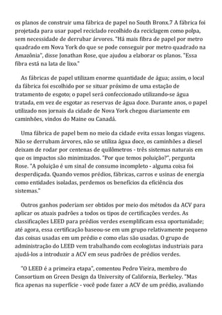 os planos de construir uma fábrica de papel no South Bronx.7 A fábrica foi
projetada para usar papel reciclado recolhido da reciclagem como polpa,
sem necessidade de derrubar árvores. "Há mais fibra de papel por metro
quadrado em Nova York do que se pode conseguir por metro quadrado na
Amazônia", disse Jonathan Rose, que ajudou a elaborar os planos. "Essa
fibra está na lata de lixo."
As fábricas de papel utilizam enorme quantidade de água; assim, o local
da fábrica foi escolhido por se situar próximo de uma estação de
tratamento de esgoto; o papel será confeccionado utilizando-se água
tratada, em vez de esgotar as reservas de água doce. Durante anos, o papel
utilizado nos jornais da cidade de Nova York chegou diariamente em
caminhões, vindos do Maine ou Canadá.
Uma fábrica de papel bem no meio da cidade evita essas longas viagens.
Não se derrubam árvores, não se utiliza água doce, os caminhões a diesel
deixam de rodar por centenas de quilômetros - três sistemas naturais em
que os impactos são minimizados. "Por que temos poluição?", pergunta
Rose. "A poluição é um sinal de consumo incompleto - alguma coisa foi
desperdiçada. Quando vemos prédios, fábricas, carros e usinas de energia
como entidades isoladas, perdemos os benefícios da eficiência dos
sistemas."
Outros ganhos poderiam ser obtidos por meio dos métodos da ACV para
aplicar os atuais padrões a todos os tipos de certificações verdes. As
classificações LEED para prédios verdes exemplificam essa oportunidade;
até agora, essa certificação baseou-se em um grupo relativamente pequeno
das coisas usadas em um prédio e como elas são usadas. O grupo de
administração do LEED vem trabalhando com ecologistas industriais para
ajudá-los a introduzir a ACV em seus padrões de prédios verdes.
"O LEED é a primeira etapa", comentou Pedro Vieira, membro do
Consortium on Green Design da University of California, Berkeley. "Mas
fica apenas na superfície - você pode fazer a ACV de um prédio, avaliando
 