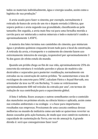 todos os materiais individualmente, água e energia usados, assim como a
logística de sua produção."
A areia usada para fazer o cimento, por exemplo, normalmente é
retirada do banco de areia de um rio e depois enviada à fábrica, que
separa pedras e areia segundo sua granulidade, classificando-as pelo
tamanho. Em seguida, a areia mais fina vai para uma fornalha movida a
carvão para ser misturada a outros minerais e todo o material é cozido a
aproximadamente 1.450°C.
A maioria dos lotes termina nos caminhões de cimento, que misturam
água e produtos químicos enquanto levam tudo para o local da construção.
A retirada da areia, o transporte e o cozimento do cimento fazem uso
extremamente intensivo de energia, responsável por aproximadamente 3
% dos gases de efeito estufa do mundo.
Quando um prédio chega ao fim de sua vida, aproximadamente 25% do
concreto da estrutura é reciclado: paredes e placas de madeira são
destruídos e separados para posterior reutilização, normalmente em
estradas ou na construção de outros prédios. "Se aumentarmos a taxa de
reciclagem do concreto para 50%", calculam Vieira e Arpad Horvath, seu
orientador da tese na UC em Berkeley, "é como se retirássemos
aproximadamente 600 mil veículos da estrada por ano", em termos de
redução de sua contribuição para o aquecimento global.
A lista é infinita. Esses avanços e outros semelhantes serão o conteúdo
das manchetes no próximo século, na ciência básica e aplicada, assim como
nos estudos ambientais e na ecologia - e a base para importantes
resultados nas empresas. Precisamos de uma cascata contínua dessas
melhorias no mundo da indústria como um todo se quisermos reverter os
danos causados pela ação humana, de modo que esse comércio sustente a
capacidade de sustentação da Terra, em vez de ameaçá-la. A grande
dúvida é: será que conseguiremos fazer isso?
 