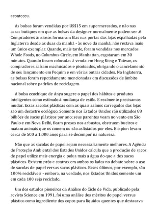 aconteceu.
As bolsas foram vendidas por US$15 em supermercados, e não nas
caras butiques em que as bolsas da designer normalmente podem ser .6
Compradores ansiosos formaram filas nas portas das lojas espalhadas pela
Inglaterra desde as duas da manhã - às nove da manhã, não restava mais
um único exemplar. Quando, mais tarde, foram vendidas nos mercados
Whole Foods, no Columbus Circle, em Manhattan, esgotaram em 30
minutos. Quando foram colocadas à venda em Hong Kong e Taiwan, os
compradores saíram machucados e pisoteados, obrigando o cancelamento
de seu lançamento em Pequim e em várias outras cidades. Na Inglaterra,
as bolsas foram repetidamente mencionadas em discussões de âmbito
nacional sobre padrões de reciclagem.
A bolsa ecochique de Anya sugere o papel dos hábitos e produtos
inteligentes como estímulo à mudança de estilo. E realmente precisamos
mudar. Essas sacolas plásticas com as quais saímos carregados das lojas
são um desastre ecológico. Somente nos Estados Unidos são utilizados 88
bilhões de sacos plásticos por ano; seus parentes voam no vento em São
Paulo e em Nova Delhi, ficam presos nos arbustos, obstruem bueiros e
matam animais que os comem ou são asfixiados por eles. E o pior: levam
cerca de 500 a 1.000 anos para se decompor na natureza.
Não que as sacolas de papel sejam necessariamente melhores. A Agência
de Proteção Ambiental dos Estados Unidos calcula que a produção de sacos
de papel utilize mais energia e polua mais a água do que a dos sacos
plásticos. Existem prós e contras em ambos os lados no debate sobre o uso
de sacolas de papel versus sacos plásticos. Esses últimos, por exemplo, são
100% recicláveis - embora, na verdade, nos Estados Unidos somente um
em cada 100 seja reciclado.
Um dos estudos pioneiros da Análise do Ciclo de Vida, publicado pela
revista Science em 1991, foi uma análise dos méritos do papel versus
plástico como ingrediente dos copos para líquidos quentes que destacava
 