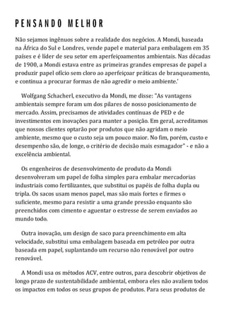 Não sejamos ingênuos sobre a realidade dos negócios. A Mondi, baseada
na África do Sul e Londres, vende papel e material para embalagem em 35
países e é líder de seu setor em aperfeiçoamentos ambientais. Nas décadas
de 1900, a Mondi estava entre as primeiras grandes empresas de papel a
produzir papel ofício sem cloro ao aperfeiçoar práticas de branqueamento,
e continua a procurar formas de não agredir o meio ambiente.'
Wolfgang Schacherl, executivo da Mondi, me disse: "As vantagens
ambientais sempre foram um dos pilares de nosso posicionamento de
mercado. Assim, precisamos de atividades contínuas de PED e de
investimentos em inovações para manter a posição. Em geral, acreditamos
que nossos clientes optarão por produtos que não agridam o meio
ambiente, mesmo que o custo seja um pouco maior. No fim, porém, custo e
desempenho são, de longe, o critério de decisão mais esmagador" - e não a
excelência ambiental.
Os engenheiros de desenvolvimento de produto da Mondi
desenvolveram um papel de folha simples para embalar mercadorias
industriais como fertilizantes, que substitui os papéis de folha dupla ou
tripla. Os sacos usam menos papel, mas são mais fortes e firmes o
suficiente, mesmo para resistir a uma grande pressão enquanto são
preenchidos com cimento e aguentar o estresse de serem enviados ao
mundo todo.
Outra inovação, um design de saco para preenchimento em alta
velocidade, substitui uma embalagem baseada em petróleo por outra
baseada em papel, suplantando um recurso não renovável por outro
renovável.
A Mondi usa os métodos ACV, entre outros, para descobrir objetivos de
longo prazo de sustentabilidade ambiental, embora eles não avaliem todos
os impactos em todos os seus grupos de produtos. Para seus produtos de
 