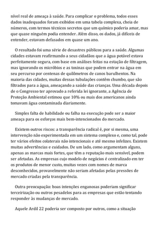 nível real de ameaça à saúde. Para complicar o problema, todos esses
dados inadequados foram exibidos em uma tabela complexa, cheia de
números, com termos técnicos secretos que um químico poderia amar, mas
que quase ninguém podia entender. Além disso, os dados, já difíceis de
entender, estavam defasados em quase um ano.
O resultado foi uma série de desastres públicos para a saúde. Algumas
cidades estavam reafirmando a seus cidadãos que a água potável estava
perfeitamente segura, com base em análises feitas na estação de filtragem,
mas ignorando os micróbios e as toxinas que podem entrar na água em
seu percurso por centenas de quilômetros de canos barulhentos. Na
maioria das cidades, muitas dessas tubulações contêm chumbo, que são
filtrados para a água, ameaçando a saúde das crianças. Uma década depois
de o Congresso ter aprovado a referida lei ignorante, a Agência de
Proteção Ambiental estimou que 10% ou mais dos americanos ainda
tomavam água contaminada diariamente.
Simples falta de habilidade ou falha na execução pode ser a maior
ameaça para os esforços mais bem-intencionados do mercado.
Existem outros riscos: a transparência radical é, por si mesma, uma
intervenção não experimentada em um sistema complexo e, como tal, pode
ter vários efeitos colaterais não intencionais e até mesmo infelizes. Existem
muitas advertências e cuidados. De um lado, como argumentam alguns,
apenas as marcas mais fortes, que têm a reputação mais sensível, podem
ser afetadas. As empresas cujo modelo de negócios é centralizado em ter
os produtos de menor custo, muitas vezes com nomes de marca
desconhecidos, provavelmente não seriam afetadas pelas pressões de
mercado criadas pela transparência.
Outra preocupação: boas intenções enganosas poderiam significar
terceirização ou outros pesadelos para as empresas que estão tentando
responder às mudanças de mercado.
Aquele Ardil 22 poderia ser composto por outros, como a situação
 
