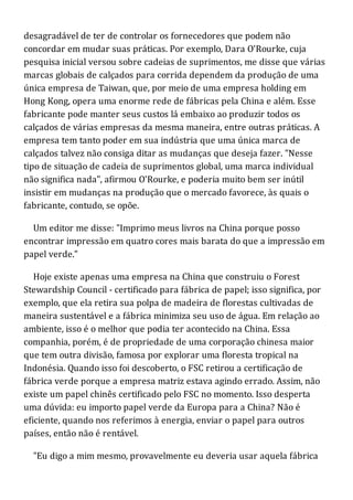 desagradável de ter de controlar os fornecedores que podem não
concordar em mudar suas práticas. Por exemplo, Dara O'Rourke, cuja
pesquisa inicial versou sobre cadeias de suprimentos, me disse que várias
marcas globais de calçados para corrida dependem da produção de uma
única empresa de Taiwan, que, por meio de uma empresa holding em
Hong Kong, opera uma enorme rede de fábricas pela China e além. Esse
fabricante pode manter seus custos lá embaixo ao produzir todos os
calçados de várias empresas da mesma maneira, entre outras práticas. A
empresa tem tanto poder em sua indústria que uma única marca de
calçados talvez não consiga ditar as mudanças que deseja fazer. "Nesse
tipo de situação de cadeia de suprimentos global, uma marca individual
não significa nada", afirmou O'Rourke, e poderia muito bem ser inútil
insistir em mudanças na produção que o mercado favorece, às quais o
fabricante, contudo, se opõe.
Um editor me disse: "Imprimo meus livros na China porque posso
encontrar impressão em quatro cores mais barata do que a impressão em
papel verde."
Hoje existe apenas uma empresa na China que construiu o Forest
Stewardship Council - certificado para fábrica de papel; isso significa, por
exemplo, que ela retira sua polpa de madeira de florestas cultivadas de
maneira sustentável e a fábrica minimiza seu uso de água. Em relação ao
ambiente, isso é o melhor que podia ter acontecido na China. Essa
companhia, porém, é de propriedade de uma corporação chinesa maior
que tem outra divisão, famosa por explorar uma floresta tropical na
Indonésia. Quando isso foi descoberto, o FSC retirou a certificação de
fábrica verde porque a empresa matriz estava agindo errado. Assim, não
existe um papel chinês certificado pelo FSC no momento. Isso desperta
uma dúvida: eu importo papel verde da Europa para a China? Não é
eficiente, quando nos referimos à energia, enviar o papel para outros
países, então não é rentável.
"Eu digo a mim mesmo, provavelmente eu deveria usar aquela fábrica
 