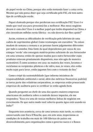 de papel verde na China, porque eles estão tentando fazer a coisa certa.
Mesmo que não possa dizer que seja certificado pelo FSC, ele tem outro
tipo de certificação verde.
Fiquei chateado porque eles perderam sua certificação FSC? Esse é o
modo que você usa para pressioná-los a melhorar. Mas meus negócios
devem ir com eles? Esse é o melhor papel que tenho disponível na China, e
eles investiram milhões nesta fábrica - eu não deveria dar-lhes apoio?"
Assim, existem as dificuldades de verificação pelo labirinto de uma
cadeia de suprimentos global. Como resmungou um executivo: "As coisas
mudam de semana a semana e as pessoas fazem julgamentos diferentes
por todo o caminho. Uma fonte da qual dependemos por causa de seu
estoque 'verde' não conseguiu matéria-prima suficiente de seu fornecedor
em uma semana; então ele apenas mudou para outro fornecedor cujos
produtos estavam prontamente disponíveis, mas não agiu de maneira
sustentável. É como acontece em casa: na maioria das vezes, lavamos e
reciclamos os recipientes plásticos e de vidro, mas, às vezes, eles estão
muito sujos para lavar, então jogamos fora com o restante do lixo."
Como o tripé da sustentabilidade (que informa iniciativas de
responsabilidade ambiental e social, além das métricas financeiras padrão)
se torna parte dos relatórios corporativos, as empresas estão procurando
empresas de auditoria para se certificar se estão agindo bem.
Quando perguntei ao chefe de uma das quatro maiores empresas
americanas de auditoria sobre o controle desses impactos, ele me
respondeu: "Essa era uma de nossas melhores linhas de negócios em
crescimento. De que outro modo você saberia quanta água está usando na
índia?"
Enquanto isso acontecia, cerca de uma semana mais tarde, eu estava
conversando com Dara O'Rourke, que, em sete anos, inspecionou as
condições de trabalho em mais de 100 fábricas de países em
desenvolvimento, para organizações como o governo sueco e o Banco
 