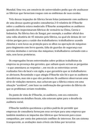 Mundial. Uma vez, um consórcio de universidades pediu que ele analisasse
as fábricas que forneciam roupas com os emblemas de suas escolas.
Três dessas inspeções de fábrica foram feitas juntamente com auditores
de uma dessas quatro grandes consultorias.3 O relatório de O'Rourke
sobre a auditoria estava moderado. O'Rourke acompanhou os auditores
quando eles inspecionaram fábricas de vestuário na China, Coreia e
Indonésia. Na fábrica fora de Xangai, por exemplo, o auditor oficial deu
uma volta aleatória de 45 minutos pela fábrica, na qual ele deixou de ver
vários perigos para a saúde dos trabalhadores: trabalhadores usando
chinelos e sem luvas ou proteção para os olhos na operação de máquinas
para tingimento com ferro quente, falta de guardas de segurança nas
correias dentadas e correias das máquinas; trabalhadores cortando com a
mão, sem luvas protetoras.
Os empregados foram entrevistados sobre práticas trabalhistas da
empresa na presença dos gerentes, que sabiam quais seriam as perguntas
- o que amenizava as respostas -, em vez de as entrevistas serem
realizadas fora do local e em sigilo, o que garantiria que os trabalhadores
se abrissem. Resumindo: o que atingiu O'Rourke não foi o que os auditores
descobriram, mas sim o que eles perderam. Os auditores observaram uma
série de violações menores, mas acharam que a fábrica estava em uma
situação "aceitável", com base na confirmação dos gerentes da fábrica de
que os problemas seriam resolvidos.
Do ponto de vista de O'Rourke, os auditores, com seu extensivo
treinamento em detalhes fiscais, não estavam aptos para o desafio da
auditoria social.
O'Rourke também questionou a prática padrão de permitir que
empresas de consultoria forneçam seus serviços para uma empresa que
também monitora os impactos das fábricas que fornecem para essas
companhias, por conta dos potenciais conflitos de interesse. Em um sistema
transparente, as avaliações mais críveis são feitas por terceiros
 