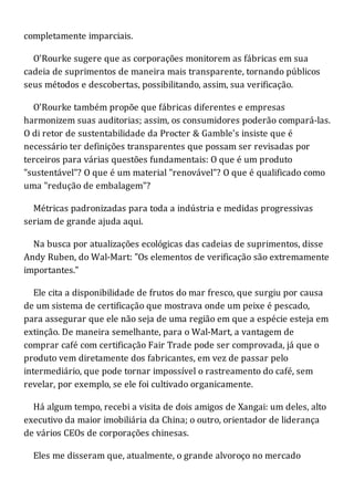 completamente imparciais.
O'Rourke sugere que as corporações monitorem as fábricas em sua
cadeia de suprimentos de maneira mais transparente, tornando públicos
seus métodos e descobertas, possibilitando, assim, sua verificação.
O'Rourke também propõe que fábricas diferentes e empresas
harmonizem suas auditorias; assim, os consumidores poderão compará-las.
O di retor de sustentabilidade da Procter & Gamble's insiste que é
necessário ter definições transparentes que possam ser revisadas por
terceiros para várias questões fundamentais: O que é um produto
"sustentável"? O que é um material "renovável"? O que é qualificado como
uma "redução de embalagem"?
Métricas padronizadas para toda a indústria e medidas progressivas
seriam de grande ajuda aqui.
Na busca por atualizações ecológicas das cadeias de suprimentos, disse
Andy Ruben, do Wal-Mart: "Os elementos de verificação são extremamente
importantes."
Ele cita a disponibilidade de frutos do mar fresco, que surgiu por causa
de um sistema de certificação que mostrava onde um peixe é pescado,
para assegurar que ele não seja de uma região em que a espécie esteja em
extinção. De maneira semelhante, para o Wal-Mart, a vantagem de
comprar café com certificação Fair Trade pode ser comprovada, já que o
produto vem diretamente dos fabricantes, em vez de passar pelo
intermediário, que pode tornar impossível o rastreamento do café, sem
revelar, por exemplo, se ele foi cultivado organicamente.
Há algum tempo, recebi a visita de dois amigos de Xangai: um deles, alto
executivo da maior imobiliária da China; o outro, orientador de liderança
de vários CEOs de corporações chinesas.
Eles me disseram que, atualmente, o grande alvoroço no mercado
 